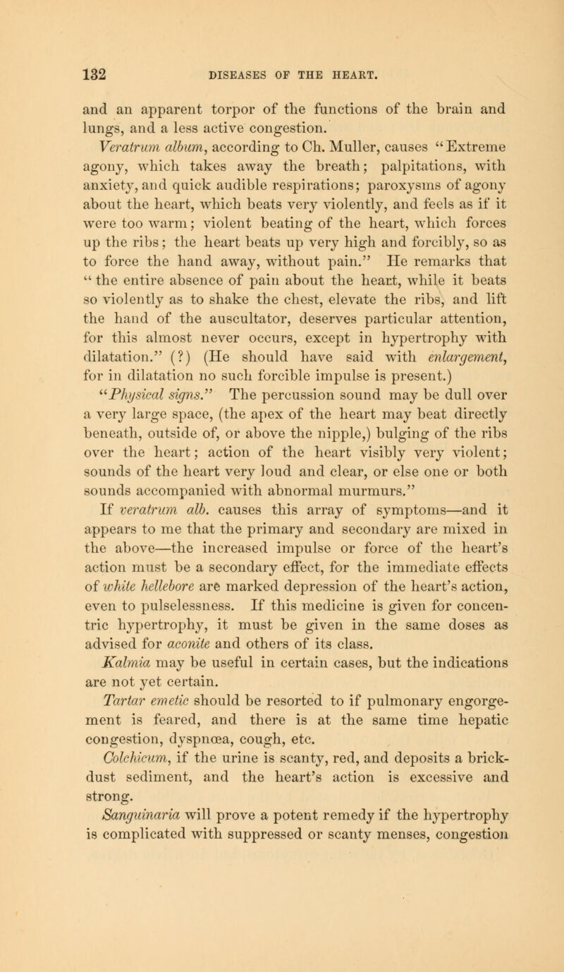 and an apparent torpor of the functions of the brain and lungs, and a less active congestion. Veralrum album, according to Ch. Muller, causes Extreme agony, which takes away the breath; palpitations, with anxiety, and quick audible respirations; paroxysms of agony about the heart, which beats very violently, and feels as if it were too warm; violent beating of the heart, which forces up the ribs; the heart beats up very high and forcibly, so as to force the hand away, without pain. He remarks that  the entire absence of pain about the heart, while it beats so violently as to shake the chest, elevate the ribs, and lift the hand of the auscultator, deserves particular attention, for this almost never occurs, except in hypertrophy with dilatation. (?) (He should have said with enlargement, for in dilatation no such forcible impulse is present.) Physical signs. The percussion sound may be dull over a very large space, (the apex of the heart may beat directly beneath, outside of, or above the nipple,) bulging of the ribs over the heart; action of the heart visibly very violent; sounds of the heart very loud and clear, or else one or both sounds accompanied with abnormal murmurs. If veratrum alb. causes this array of symptoms—and it appears to me that the primary and secondary are mixed in the above—the increased impulse or force of the heart's action must be a secondary effect, for the immediate effects of white hellebore are marked depression of the heart's action, even to pulselessness. If this medicine is given for concen- tric hypertrophy, it must be given in the same doses as advised for aconite and others of its class. Kalmia may be useful in certain cases, but the indications are not yet certain. Tartar emetic should be resorted to if pulmonary engorge- ment is feared, and there is at the same time hepatic congestion, dyspnoea, cough, etc. Colchicum, if the urine is scanty, red, and deposits a brick- dust sediment, and the heart's action is excessive and strong. Sanguinaria will prove a potent remedy if the hypertrophy is complicated with suppressed or scanty menses, congestion