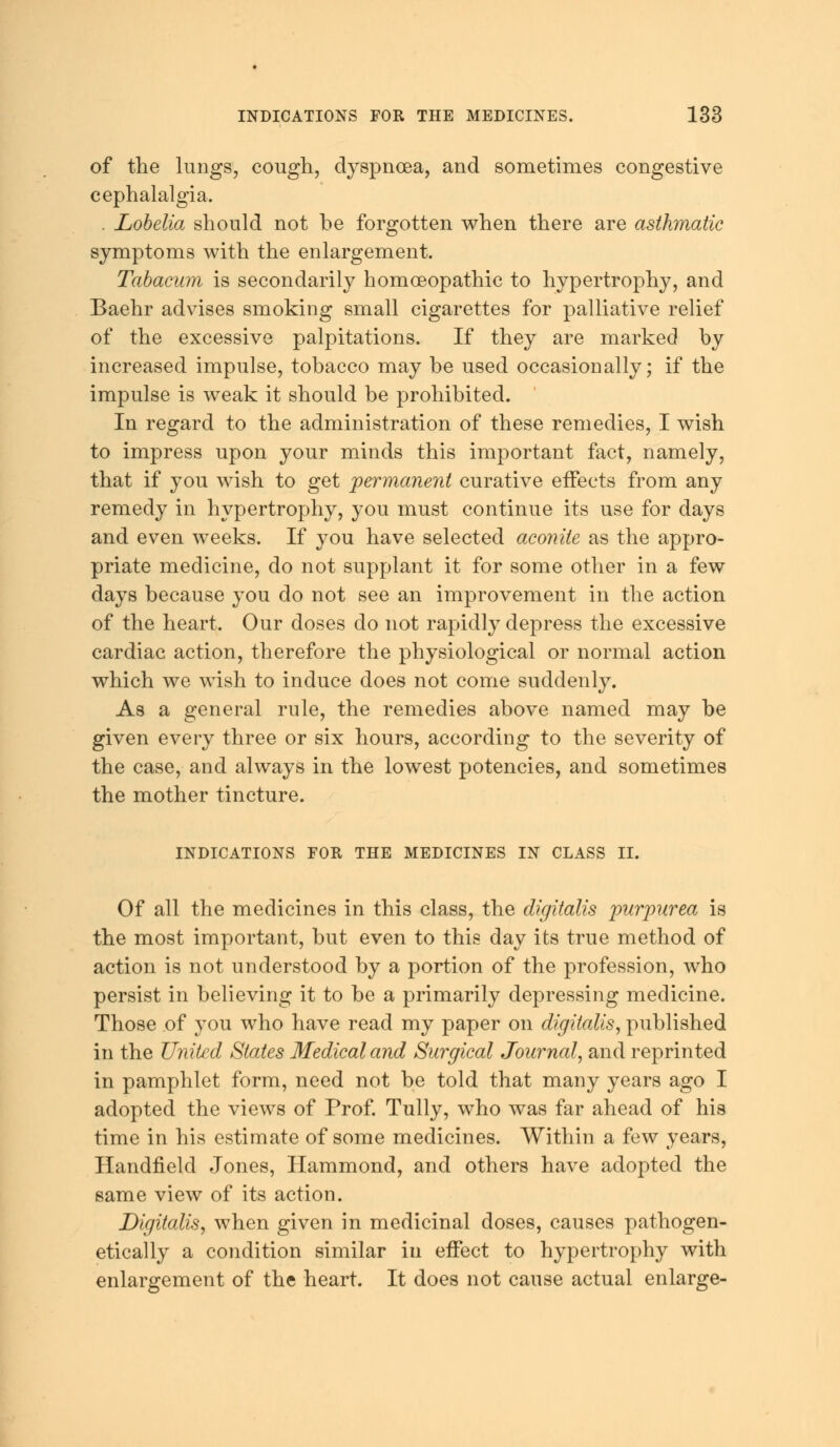 of the lungs, cough, dyspnoea, and sometimes congestive cephalalgia. . Lobelia should not be forgotten when there are asthmatic symptoms with the enlargement. Tabacum is secondarily homoeopathic to hypertrophy, and Baehr advises smoking small cigarettes for palliative relief of the excessive palpitations. If they are marked by increased impulse, tobacco may be used occasionally; if the impulse is weak it should be prohibited. In regard to the administration of these remedies, I wish to impress upon your minds this important fact, namely, that if you wish to get permanent curative effects from any remedy in hypertrophy, you must continue its use for days and even weeks. If you have selected aconite as the appro- priate medicine, do not supplant it for some other in a few days because you do not see an improvement in the action of the heart. Our doses do not rapidly depress the excessive cardiac action, therefore the physiological or normal action which we wish to induce does not come suddenly. As a general rule, the remedies above named may be given every three or six hours, according to the severity of the case, and always in the lowest potencies, and sometimes the mother tincture. INDICATIONS FOR THE MEDICINES IN CLASS II. Of all the medicines in this class, the digitalis purpurea is the most important, but even to this day its true method of action is not understood by a portion of the profession, who persist in believing it to be a primarily depressing medicine. Those of you who have read my paper on digitalis, published in the United States Medical and Surgical Journal, and reprinted in pamphlet form, need not be told that many years ago I adopted the views of Prof. Tully, who was far ahead of his time in his estimate of some medicines. Within a few years, Handfield Jones, Hammond, and others have adopted the same view of its action. Digitalis, when given in medicinal doses, causes pathogen- etically a condition similar in effect to hypertrophy with enlargement of the heart. It does not cause actual enlarge-