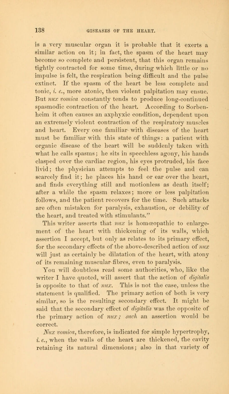 is a very muscular organ it is probable that it exerts a similar action on it; in fact, the spasm of the heart may become so complete and persistent, that this organ remains tightly contracted for some time, during which little or no impulse is felt, the respiration being difficult and the pulse extinct. If the spasm of the heart be less complete and tonic, i. e., more atonic, then violent palpitation may ensue. But nux vomica constantly tends to produce long-continued spasmodic contraction of the heart. According to Sorben- heim it often causes an axphyxic condition, dependent upon an extremely violent contraction of the respiratory muscles and heart. Every one familiar- with diseases of the heart must be familiar with this state of things: a patient with organic disease of the heart will be suddenly taken with what he calls spasms; he sits in speechless agony, his hands clasped over the cardiac region, his eyes protruded, his face livid; the physician attempts to feel the pulse and can scarcely find it; he places his hand or ear over the heart, and finds everything still and motionless as death itself; after a while the spasm relaxes; more or less palpitation follows, and the patient recovers for the time. Such attacks are often mistaken for paralysis, exhaustion, or debility of the heart, and treated with stimulants. This writer asserts that nux is homoeopathic to enlarge- ment of the heart with thickening of its walls, which assertion I accept, but only as relates to its primary effect, for the secondary effects of the above-described action of nux will just as certainly be dilatation of the heart, with atony of its remaining muscular fibres, even to paralysis. You will doubtless read some authorities, who, like the writer I have quoted, will assert that the action of digitalis is opposite to that of nux. This is not the case, unless the statement is qualified. The primary action of both is very similar, so is the resulting secondary effect. It might be said that the secondary effect of digitalis was the opposite of the primary action of nux; such an assertion would be correct. Nux vomica, therefore, is indicated for simple hypertrophy, i.e., when the walls of the heart are thickened, the cavity retaining its natural dimensions; also in that variety of