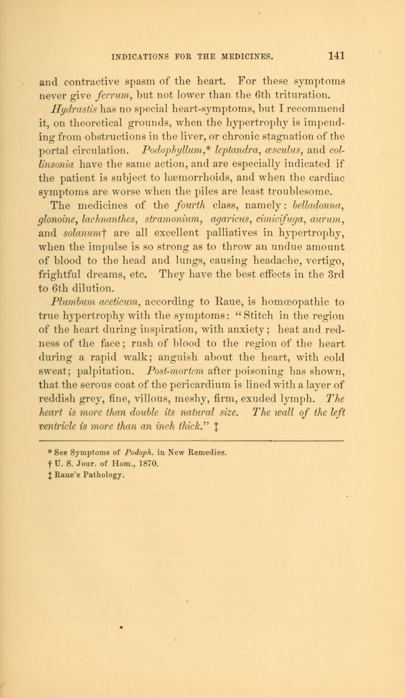 and contractive spasm of the heart. For these symptoms never give ferrum, but not lower than the 6th trituration. Hydrastis has no special heart-symptoms, but I recommend it, on theoretical grounds, when the hypertrophy is impend- ing from obstructions in the liver, or chronic stagnation of the portal circulation. Podophyllum,* leptandra, cesculus, and col- linsonia have the same action, and are especially indicated if the patient is subject to haemorrhoids, and when the cardiac symptoms are worse when the piles are least troublesome. The medicines of the fourth class, namely: belladonna, glonoine, lachnanthes, stramonium, agaricus, cimicifuga, aurum, and solanunff are all excellent palliatives in hypertrophy, when the impulse is so strong as to throw an undue amount of blood to the head and lungs, causing headache, vertigo, frightful dreams, etc. They have the best effects in the 3rd to 6th dilution. Plumbum aceticum, according to Raue, is homoeopathic to true hypertrophy with the symptoms: Stitch in the region of the heart during inspiration, with anxiety; heat and red- ness of the face; rush of blood to the region of the heart during a rapid walk; anguish about the heart, with .cold sweat; palpitation. Post-mortem after poisoning has shown, that the serous coat of the pericardium is lined with a layer of reddish grey, tine, villous, meshy, firm, exuded lymph. The heart is more than double its natural size. The wall of the left ventricle is more than an inch thick. % * See Symptoms of Podoph. in New Remedies, f U. S. Jour, of Horn., 1870. \ Raue's Pathology.