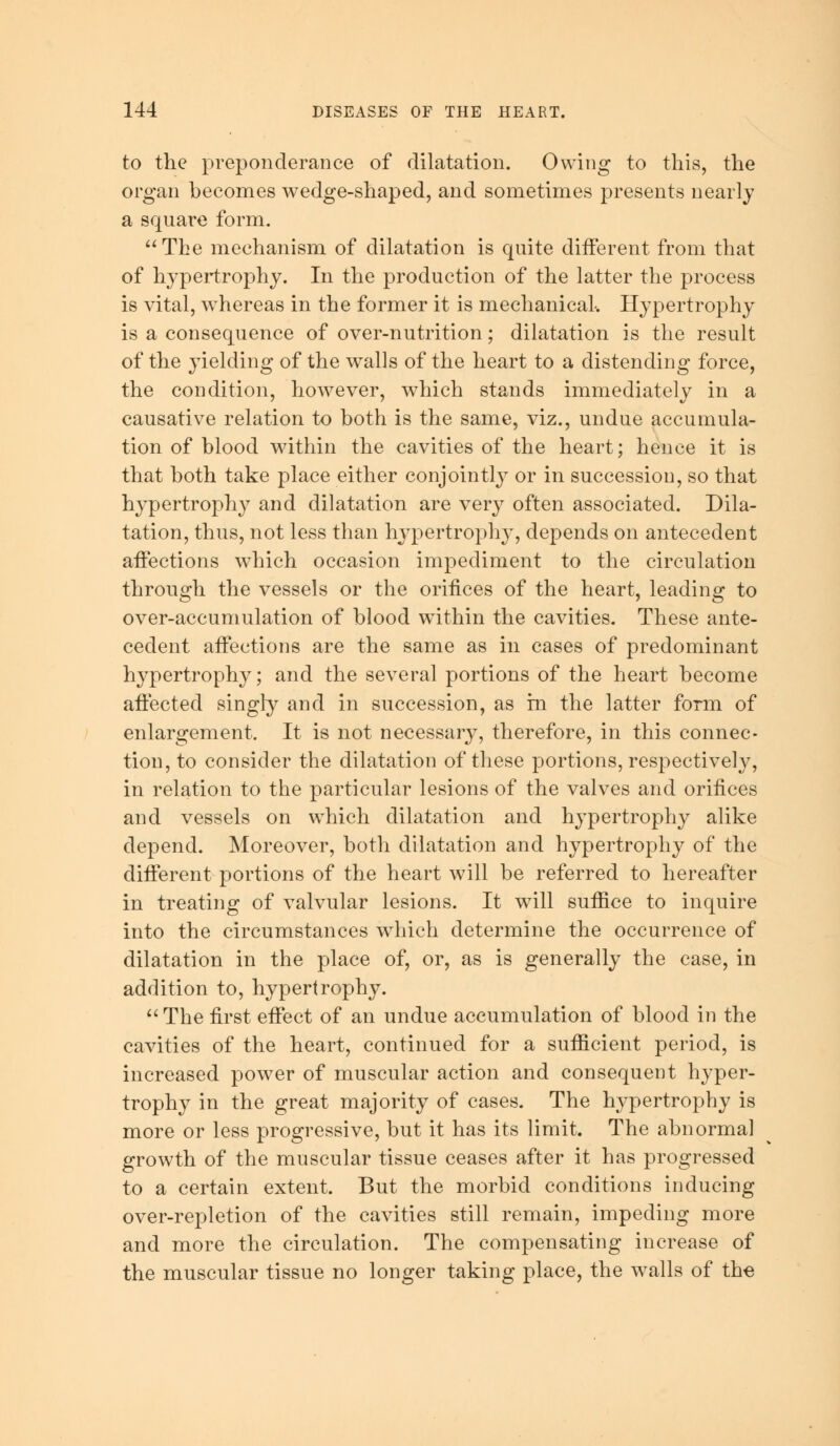 to the preponderance of dilatation. Owing to this, the organ becomes wedge-shaped, and sometimes presents nearly a square form.  The mechanism of dilatation is quite different from that of hypertrophy. In the production of the latter the process is vital, whereas in the former it is mechanical. Hypertrophy is a consequence of over-nutrition; dilatation is the result of the yielding of the walls of the heart to a distending force, the condition, however, which stands immediately in a causative relation to both is the same, viz., undue accumula- tion of blood within the cavities of the heart; hence it is that both take place either conjointly or in succession, so that hypertrophy and dilatation are very often associated. Dila- tation, thus, not less than hypertrophy, depends on antecedent affections which occasion impediment to the circulation through the vessels or the orifices of the heart, leading to over-accumulation of blood within the cavities. These ante- cedent affections are the same as in cases of predominant hypertrophy; and the several portions of the heart become affected singly and in succession, as in the latter form of enlargement. It is not necessary, therefore, in this connec- tion, to consider the dilatation of these portions, respectively, in relation to the particular lesions of the valves and orifices and vessels on which dilatation and hypertrophy alike depend. Moreover, both dilatation and hypertrophy of the different portions of the heart will be referred to hereafter in treating of valvular lesions. It will suffice to inquire into the circumstances which determine the occurrence of dilatation in the place of, or, as is generally the case, in addition to, hypertrophy.  The first effect of an undue accumulation of blood in the cavities of the heart, continued for a sufficient period, is increased power of muscular action and consequent hyper- trophy in the great majority of cases. The hypertrophy is more or less progressive, but it has its limit. The abnormal growth of the muscular tissue ceases after it has progressed to a certain extent. But the morbid conditions inducing over-repletion of the cavities still remain, impeding more and more the circulation. The compensating increase of the muscular tissue no longer taking place, the walls of the