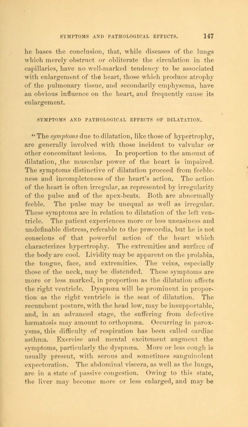 he bases the conclusion, that, while diseases of the lungs which merely obstruct or obliterate the circulation in the capillaries, have no well-marked tendency to be associated with enlargement of the heart, those which produce atrophy of the pulmonary tissue, and secondarily emphysema, have an obvious influence on the heart, and frequently cause its enlargement. SYMPTOMS AND PATHOLOGICAL EFFECTS OF DILATATION.  The symptoms due to dilatation, like those of hypertrophy, are generally involved with those incident to valvular or other concomitant lesions. In proportion to the amount of dilatation, /the muscular power of the heart is impaired. The symptoms distinctive of dilatation proceed from feeble- ness and incompleteness of the heart's action. The action of the heart is often irregular, as represented by irregularity of the pulse and of the apex-beats. Both are abnormally feeble. The pulse may be unequal as well as irregular. These symptoms are in relation to dilatation of the left ven- tricle. The patient experiences more or less uneasiness and undefinable distress, referable to the prsecordia, but he is not conscious of that powerful action of the heart which characterizes hypertrophy. The extremities and surface of the body are cool. Lividity may be apparent on the prolabia, the tongue, face, and extremities. The veins, especially those of the neck, may be distended. These symptoms are more or less marked, in proportion as the dilatation affects the right ventricle. Dyspnoea will be prominent in propor- tion as the right ventricle is the seat of dilatation. The recumbent posture, with the head low, may be insupportable, and, in an advanced stage, the suffering from defective hamiatosis may amount to orthopncea. Occurring in parox- ysms, this difficulty of respiration has been called cardiac asthma. Exercise and mental excitement augment the symptoms, particularly the dyspnoea. More or less cough is usually present, with serous and sometimes sanguinolent expectoration. The abdominal viscera, as well as the lungs, are in a state of passive congestion. Owing to this state, the liver may become more or less enlarged, and may be