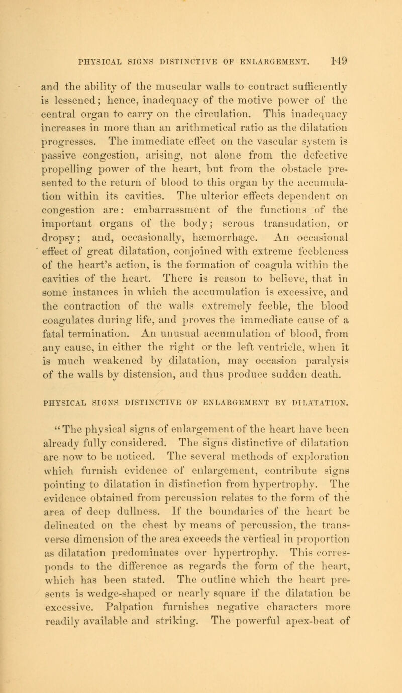 and the ability of the muscular walls to contract sufficiently is lessened; hence, inadequacy of the motive power of the central organ to carry on the circulation. This inadequacy increases in more than an arithmetical ratio as the dilatation progresses. The immediate effect on the vascular system is passive congestion, arising, not alone from the defective propelling power of the heart, hut from the obstacle pre- sented to the return of blood to this organ by the accumula- tion within its cavities. The ulterior effects dependent on congestion are: embarrassment of the functions of the important organs of the body; serous transudation, or dropsy; and, occasionally, haemorrhage. An occasional effect of great dilatation, conjoined with extreme feebleness of the heart's action, is the formation of coagula within the cavities of the heart. There is reason to believe, that in some instances in which the accumulation is excessive, and the contraction of the walls extremely feeble, the blood coagulates during life, and proves the immediate cause of a fatal termination. An unusual accumulation of blood, from any cause, in either the right or the left ventricle, when it is much weakened by dilatation, may occasion paralysis of the walls by distension, and thus produce sudden death. PHYSICAL SIGNS DISTINCTIVE OF ENLARGEMENT BY DILATATION.  The physical signs of enlargement of the heart have been already fully considered. The signs distinctive of dilatation are now to be noticed. The several methods of exploration which furnish evidence of enlargement, contribute signs pointing to dilatation in distinction from hypertrophy. The evidence obtained from percussion relates to the form of the area of deep dullness. If the boundaries of the heart be delineated on the chest by means of percussion, the trans- verse dimension of the area exceeds the vertical in proportion as dilatation predominates over hypertrophy. This corres- ponds to the difference as regards the form of the heart, which has been stated. The outline which the heart pre- sents is wedge-shaped or nearly square if the dilatation be excessive. Palpation furnishes negative characters more readily available and striking. The powerful apex-beat of