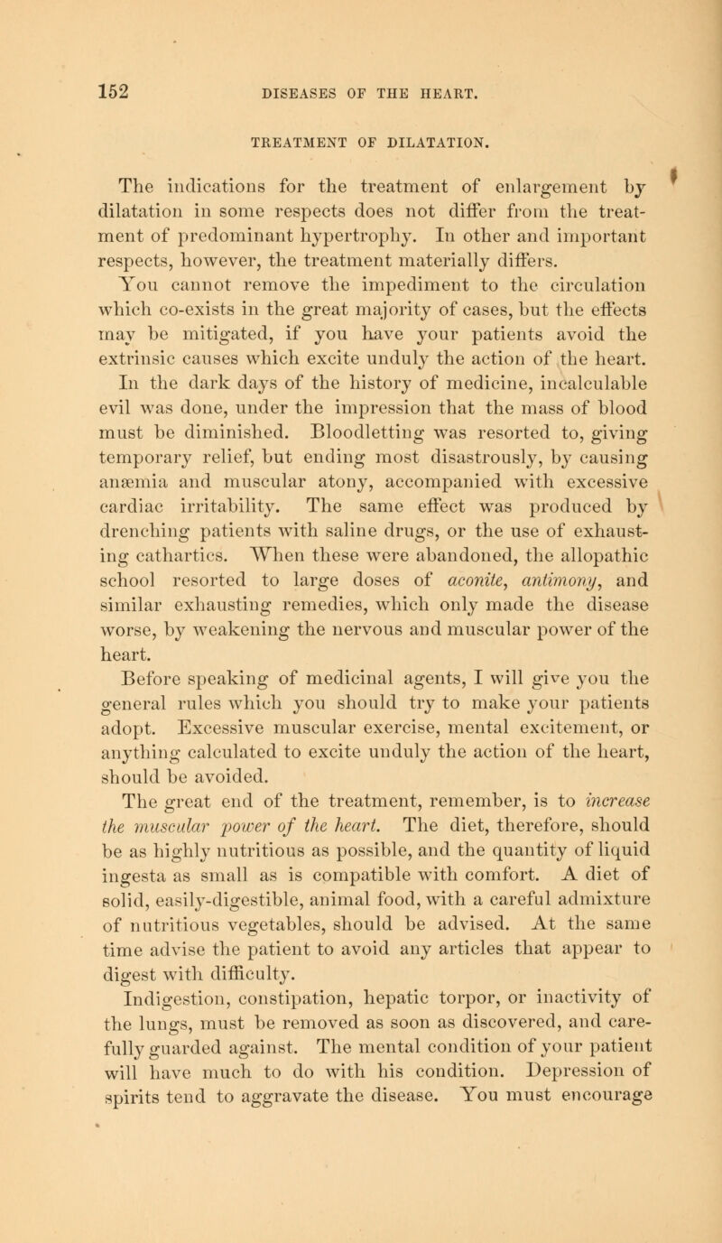 TREATMENT OF DILATATION. The indications for the treatment of enlargement by dilatation in some respects does not differ from the treat- ment of predominant hypertrophy. In other and important respects, however, the treatment materially differs. You cannot remove the impediment to the circulation which co-exists in the great majority of cases, but the effects may be mitigated, if you have your patients avoid the extrinsic causes which excite unduly the action of the heart. In the dark days of the history of medicine, incalculable evil was done, under the impression that the mass of blood must be diminished. Bloodletting was resorted to, giving temporary relief, but ending most disastrously, by causing anaemia and muscular atony, accompanied with excessive cardiac irritability. The same effect was produced by drenching patients with saline drugs, or the use of exhaust- ing cathartics. When these were abandoned, the allopathic school resorted to large doses of aconite, antimony, and similar exhausting remedies, which only made the disease worse, by weakening the nervous and muscular power of the heart. Before speaking of medicinal agents, I will give you the general rules which you should try to make your patients adopt. Excessive muscular exercise, mental excitement, or anything calculated to excite unduly the action of the heart, should be avoided. The great end of the treatment, remember, is to increase the muscular power of the heart. The diet, therefore, should be as highly nutritious as possible, and the quantity of liquid ingesta as small as is compatible with comfort. A diet of solid, easily-digestible, animal food, with a careful admixture of nutritious vegetables, should be advised. At the same time advise the patient to avoid any articles that appear to digest with difficulty. Indigestion, constipation, hepatic torpor, or inactivity of the lungs, must be removed as soon as discovered, and care- fully guarded against. The mental condition of your patient will have much to do with his condition. Depression of spirits tend to aggravate the disease. You must encourage