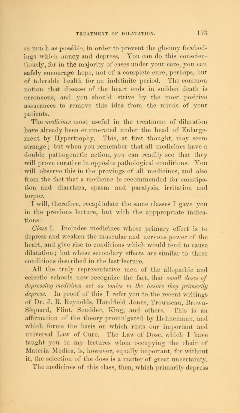 as mu<h as possible, in order to prevent the gloomy forebod- ings which annoy and depress. You can do this conscien- tiously, for in the majority of cases under your care, you can safely encourage hope, not of a complete cure, perhaps, but of tolerable health for an indefinite period. The common notion that disease of the heart ends in sudden death is erroneous, and you should strive by the most positive assurances to remove this idea from the minds of your patients. The medicines most useful in the treatment of dilatation bave already been enumerated under the head of Enlarge- ment by Hypertrophy. This, at first thought, may seem strange ; but when you remember that all medicines have a double pathogenetic action, you can readily see that they will prove curative in opposite pathological conditions. You will observe this in the provings of all medicines, and also from the fact that a medicine is recommended for constipa- tion and diarrhoea, spasm and paralysis, irritation and torpor. I will, therefore, recapitulate the same classes I gave you in the previous lecture, but with the apppropriate indica- tions : Class I. Includes medicines whose primary effect is to depress and weaken the muscular and nervous power of the heart, and give rise to conditions which would tend to cause dilatation; but whose secondary effects are similar to those conditions described in the last lecture. All the truly representative men of the allopathic and eclectic schools now recognize the fact, that small doses of depressing medicines act as tonics to the tissues they primarily depress. In proof of this I refer you to the recent writings of Dr. J. E. Reynolds, Handfield Jones, Trousseau, Brown- Sequard, Flint, Scudder, King, and others. This is an affirmation of the theory promulgated by Hahnemann, and which forms the basis on which rests our important and universal Law of Cure. The Law of Dose, which I have taught 3^011 in my lectures when occupying the chair of Materia Medica, is, however, equally important, for without it, the selection of the dose is a matter of great uncertainty. The medicines of this class, then, which primarily depress