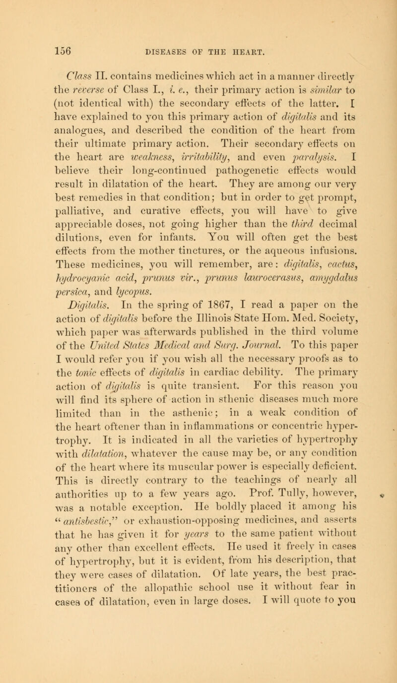 Class II. contains medicines which act in a manner directly the reverse of Class L, i. e., their primary action is similar to (not identical with) the secondary effects of the latter. I have explained to yon this primary action of digitalis and its analogues, and described the condition of the heart from their ultimate primary action. Their secondary effects on the heart are weakness, irritability, and even paralysis. I believe their long-continued pathogenetic effects would result in dilatation of the heart. They are among our very best remedies in that condition; but in order to get prompt, palliative, and curative effects, you will have to give appreciable doses, not going higher than the third decimal dilutions, even for infants. You will often get the best effects from the mother tinctures, or the aqueous infusions. These medicines, you will remember, are: digitalis, cactus, hydrocyanic acid, prunus vir., prunas laurocerasus, amygdalus persica, and lycopus. Digitalis. In the spring of 1867, I read a paper on the action of digitcdis before the Illinois State Horn. Med. Society, which paper was afterwards published in the third volume of the United States Medical and Surg. Journal. To this paper I would refer you if you wish all the necessary proofs as to the tonic effects of digitalis in cardiac debility. The primary action of digitcdis is quite transient. For this reason you will find its sphere of action in sthenic diseases much more limited than in the asthenic; in a weak condition of the heart oftener than in inflammations or concentric hyper- trophy. It is indicated in all the varieties of hypertrophy with dilatation, whatever the cause may be, or any condition of the heart where its muscular power is especially deficient. This is directly contrary to the teachings of nearly all authorities up to a few years ago. Prof. Tully, however, was a notable exception. He boldly placed it among his  antisbestie, or exhaustion-opposing medicines, and asserts that he has given it for years to the same patient without any other than excellent effects. He used it freely in cases of hypertrophy, but it is evident, from his description, that they were cases of dilatation. Of late years, the best prac- titioners of the allopathic school use it without fear in cases, of dilatation, even in large doses. I will quote to you