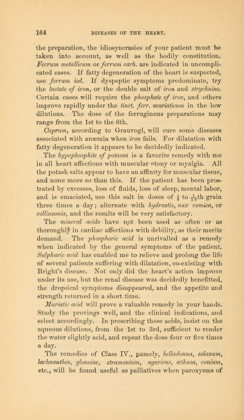 the preparation, the idiosyncrasies of your patient must be taken into account, as well as the bodily constitution. Ferrum metallicum or ferrum carb. are indicated in uncompli- cated cases. If fatty degeneration of the heart is suspected, use ferrum iod. If dyspeptic symptoms predominate, try the lactate of iron, or the double salt of iron and strychnine. Certain cases will require the phosphate of iron, and others improve rapidly under the tinct. ferr. muriaticum in the low dilutions. The dose of the ferruginous preparations may range from the 1st to the 6th. Cuprum, according to Grauvogl, will cure some diseases associated with ansemia when iron fails. For dilatation with fatty degeneration it appears to be decidedly indicated. The hypophosphite of potassa is a favorite remedy with me in all heart affections with muscular ^tony or myalgia. All the potash salts appear to have an affinity for muscular tissue, and none more so than this. If the patient has been pros- trated by excesses, loss of fluids, loss of sleep, mental labor, and is emaciated, use this salt in doses of J to x^-th grain three times a day; alternate with hydrastis, nux vomica, or collinsonia, and the results will be very satisfactory. The mineral acids have npt been used as often or as thoroughly in cardiac affections with debility, as their merits demand. The phosphoric acid is unrivalled as a remedy when indicated by the general symptoms of the patient. Sulphuric acid has enabled me to relieve and prolong the life of several patients suffering with dilatation, co-existing with Bright's disease. Not only did the heart's action improve under its use, but the renal disease was decidedly benefitted, the dropsical symptoms disappeared, and the appetite and strength returned in a short time. Muriatic acid will prove a valuable remedy in your hands. Study the provings well, and the clinical indications, and select accordingly. In prescribing these acids, insist on the aqueous dilutions, from the 1st to 3rd, sufficient to render the water slightly acid, and repeat the dose four or five times a day. The remedies of Class IV., namely, belladonna, solanum, lachnanthes, glonoine, stramonium, agaricus, cethusa, conium, etc., will be found useful as palliatives when paroxysms of