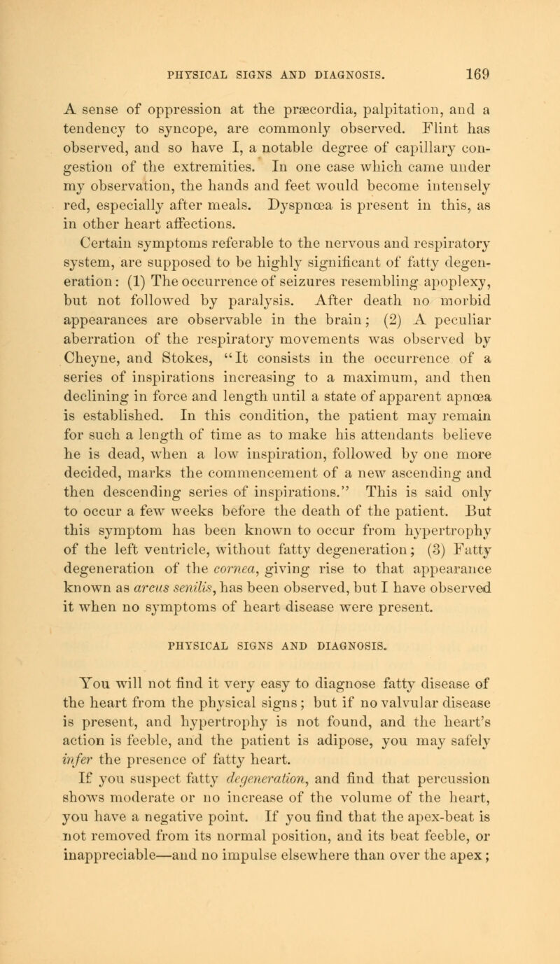 A sense of oppression at the prsecordia, palpitation, and a tendency to syncope, are commonly observed. Flint has observed, and so have I, a notable degree of capillary con- gestion of the extremities. In one case which came under my observation, the hands and feet would become intensely red, especially after meals. Dyspnoea is present in this, as in other heart affections. Certain symptoms referable to the nervous and respiratory system, are supposed to be highly significant of fatty degen- eration : (1) The occurrence of seizures resembling apoplexy, but not followed by paralysis. After death no morbid appearances are observable in the brain; (2) A peculiar aberration of the respiratory movements was observed by Cheyne, and Stokes, It consists in the occurrence of a series of inspirations increasing to a maximum, and then declining in force and length until a state of apparent apnoea is established. In this condition, the patient may remain for such a length of time as to make his attendants believe he is dead, when a low inspiration, followed by one more decided, marks the commencement of a new ascending and then descending series of inspirations. This is said only to occur a few weeks before the death of the patient. But this symptom has been known to occur from hypertrophy of the left ventricle, without fatty degeneration; (3) Fatty degeneration of the cornea, giving rise to that appearance known as arcus senilis, has been observed, but I have observed it when no symptoms of heart disease were present. PHYSICAL SIGNS AND DIAGNOSIS. You will not find it very easy to diagnose fatty disease of the heart from the physical signs ; but if no valvular disease is present, and hypertrophy is not found, and the heart's action is feeble, and the patient is adipose, you may safely infer the presence of fatty heart. If you suspect fatty degeneration, and find that percussion shows moderate or no increase of the volume of the heart, you have a negative point. If you find that the apex-beat is not removed from its normal position, and its beat feeble, or inappreciable—and no impulse elsewhere than over the apex;