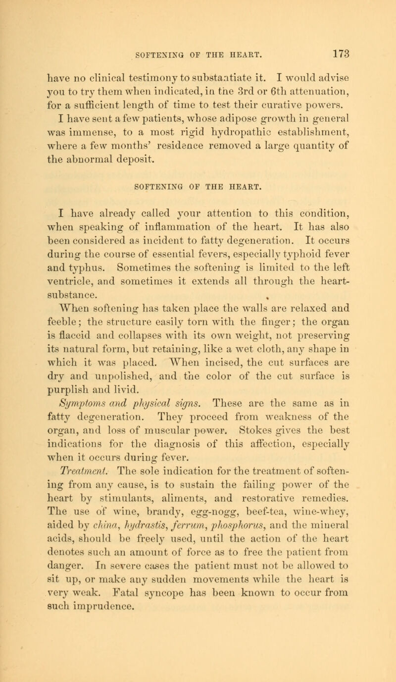 have no clinical testimony to substantiate it. I would advise you to try them when indicated, in the 3rd or 6th attenuation, for a sufficient length of time to test their curative powers. I have sent a few patients, whose adipose growth in general was immense, to a most rigid hydropathic establishment, where a few months' residence removed a large quantity of the abnormal deposit. SOFTENING OF THE HEART. I have already called your attention to this condition, when speaking of inflammation of the heart. It has also been considered as incident to fatty degeneration. It occurs during the course of essential fevers, especially typhoid fever and typhus. Sometimes the softening is limited to the left ventricle, and sometimes it extends all through the heart- substance. , When softening has taken place the walls are relaxed and feeble; the structure easily torn with the finger; the organ is flaccid and collapses with its own weight, not preserving its natural form, but retaining, like a wet cloth, any shape in which it was placed. When incised, the cut surfaces are dry and unpolished, and the color of the cut surface is purplish and livid. Symptoms and physical signs. These are the same as in fatty degeneration. They proceed from weakness of the organ, and loss of muscular power. Stokes gives the best indications for the diagnosis of this affection, especially when it occurs during fever. Treatment. The sole indication for the treatment of soften- ing from any cause, is to sustain the failing power of the heart by stimulants, aliments, and restorative remedies. The use of wine, brandy, egg-nogg, beef-tea, wine-whey, aided by china, hydrastis, ferrum, phosphorus, and the mineral acids, should be freely used, until the action of the heart denotes such an amount of force as to free the patient from danger. In severe cases the patient must not be allowed to sit up, or make any sudden movements while the heart is very weak. Fatal syncope has been known to occur from such imprudence.