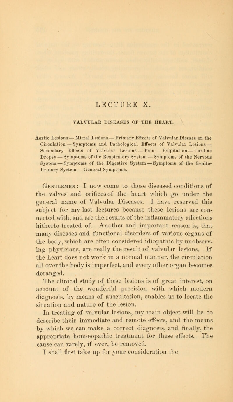 LECTURE X. VALVULAR DISEASES OF THE HEART. Aortic Lesions — Mitral Lesions — Primary Effects of Valvular Disease on the Circulation — Symptoms and Pathological Effects of Valvular Lesions — Secondary Effects of Valvular Lesions — Pain — Palpitation — Cardiac Dropsy — Symptoms of the Respiratory System — Symptoms of the Nervous System — Symptoms of the Digestive System — Symptoms of the Genito- urinary System — General Symptoms. Gentlemen : I now come to those diseased conditions of the valves and orifices of the heart which go under the general name of Valvular Diseases. I have reserved this subject for my last lectures because these lesions are con- nected with, and are the results of the inflammatory affections hitherto treated of. Another and important reason is, that many diseases and functional disorders of various organs of the body, which are often considered idiopathic by unobserv- ing physicians, are really the result of valvular lesions. If the heart does not work in a normal manner, the circulation all over the body is imperfect, and every other organ becomes deranged. The clinical study of these lesions is of great interest, on account of the wonderful precision with which modern diagnosis, by means of auscultation, enables us to locate the situation and nature of the lesion. In treating of valvular lesions, my main object will be to describe their immediate and remote effects, and the means by which we can make a correct diagnosis, and finally, the appropriate homoeopathic treatment for these effects. The cause can rarely, if ever, be removed. I shall first take up for your consideration the