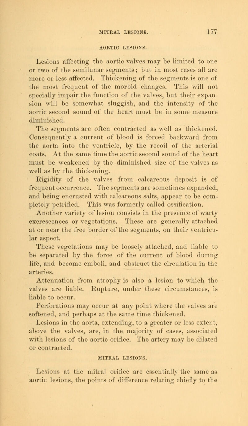 AORTIC LESIONS. Lesions affecting the aortic valves may be limited to one or two of the semilunar segments; but in most cases all are more or less affected. Thickening of the segments is one of the most frequent of the morbid changes. This will not specially impair the function of the valves, but their expan- sion will be somewhat sluggish, and the intensity of the aortic second sound of the heart must be in some measure diminished. The segments are often contracted as well as thickened. Consequently a current of blood is forced backward from the aorta into the ventricle, by the recoil of the arterial coats. At the same time the aortic second sound of the heart must be weakened by the diminished size of the valves as well as by the thickening. Rigidity of the valves from calcareous deposit is of frequent occurrence. The segments are sometimes expanded, and being encrusted with calcareous salts, appear to be com- pletely petrified. This was formerly called ossification. Another variety of lesion consists in the presence of warty excrescences or vegetations. These are generally attached at or near the free border of the segments, on their ventricu- lar aspect. These vegetations may be loosely attached, and liable to be separated by the force of the current of blood during life, and become emboli, and obstruct the circulation in the arteries. Attenuation from atrophy is also a lesion to which the valves are liable. Rupture, under these circumstances, is liable to occur. Perforations may occur at any point where the valves are softened, and perhaps at the same time thickened. Lesions in the aorta, extending, to a greater or less extent, above the valves, are, in the majority of cases, associated with lesions of the aortic orifice. The artery may be dilated or contracted. MITRAL LESIONS. Lesions at the mitral orifice are essentially the same as aortic lesions, the points of difference relating chiefly to the