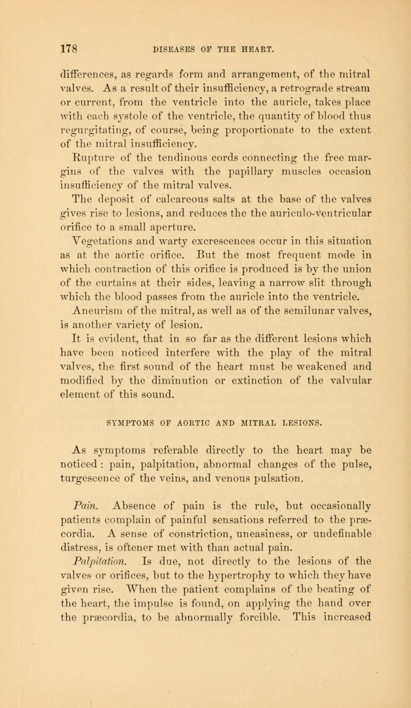 differences, as regards form and arrangement, of the mitral valves. As a result of their insufficiency, a retrograde stream or current, from the ventricle into the auricle, takes place with each systole of the ventricle, the quantity of blood thus regurgitating, of course, being proportionate to the extent of the mitral insufficiency. Rupture of the tendinous cords connecting the free mar- gins of the valves with the papillary muscles occasion insufficiency of the mitral valves. The deposit of calcareous salts at the base of the valves gives rise to lesions, and reduces the the auriculo-ventricular orifice to a small aperture. Vegetations and warty excrescences occur in this situation as at the aortic orifice. But the most frequent mode in which contraction of this orifice is produced is by the union of the curtains at their sides, leaving a narrow slit through which the blood passes from the auricle into the ventricle. Aneurism of the mitral, as well as of the semilunar valves, is another variety of lesion. It is evident, that in so far as the different lesions which have been noticed interfere with the play of the mitral valves, the first sound of the heart must be weakened and modified by the diminution or extinction of the valvular element of this sound. SYMPTOMS OF AORTIC AND MITRAL LESIONS. As symptoms referable directly to the heart may be noticed : pain, palpitation, abnormal changes of the pulse, turgescence of the veins, and venous pulsation. Pain. Absence of pain is the rule, but occasionally patients complain of painful sensations referred to the prse- cordia. A sense of constriction, uneasiness, or undefinable distress, is oftener met with than actual pain. Palpitation. Is due, not directly to the lesions of the valves or orifices, but to the hypertrophy to which they have given rise. When the patient complains of the beating of the heart, the impulse is found, on applying the hand over the prsecordia, to be abnormally forcible. This increased