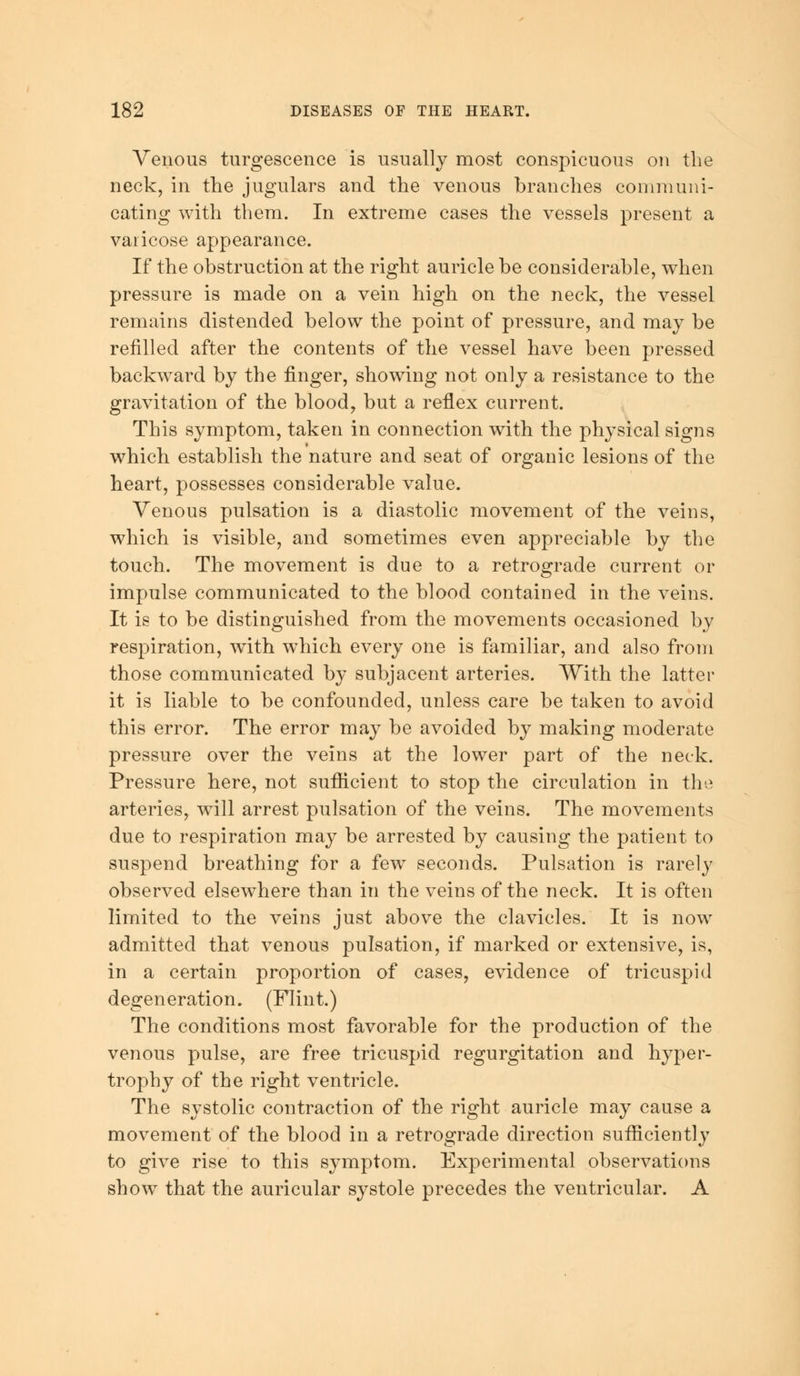 Venous turgescence is usually most conspicuous on the neck, in the jugulars and the venous branches communi- cating with them. In extreme cases the vessels present a varicose appearance. If the obstruction at the right auricle be considerable, when pressure is made on a vein high on the neck, the vessel remains distended below the point of pressure, and may be refilled after the contents of the vessel have been pressed backward by the finger, showing not only a resistance to the gravitation of the blood, but a reflex current. This symptom, taken in connection with the physical signs which establish the nature and seat of organic lesions of the heart, possesses considerable value. Venous pulsation is a diastolic movement of the veins, which is visible, and sometimes even appreciable by the touch. The movement is due to a retrograde current or impulse communicated to the blood contained in the veins. It is to be distinguished from the movements occasioned by respiration, with which every one is familiar, and also from those communicated by subjacent arteries. With the latter it is liable to be confounded, unless care be taken to avoid this error. The error may be avoided by making moderate pressure over the veins at the lower part of the neck. Pressure here, not sufficient to stop the circulation in the arteries, will arrest pulsation of the veins. The movements due to respiration may be arrested by causing the patient to suspend breathing for a few seconds. Pulsation is rarely observed elsewhere than in the veins of the neck. It is often limited to the veins just above the clavicles. It is now admitted that venous pulsation, if marked or extensive, is, in a certain proportion of cases, evidence of tricuspid degeneration. (Flint.) The conditions most favorable for the production of the venous pulse, are free tricuspid regurgitation and hyper- trophy of the right ventricle. The systolic contraction of the right auricle may cause a movement of the blood in a retrograde direction sufficiently to give rise to this symptom. Experimental observations show that the auricular systole precedes the ventricular. A