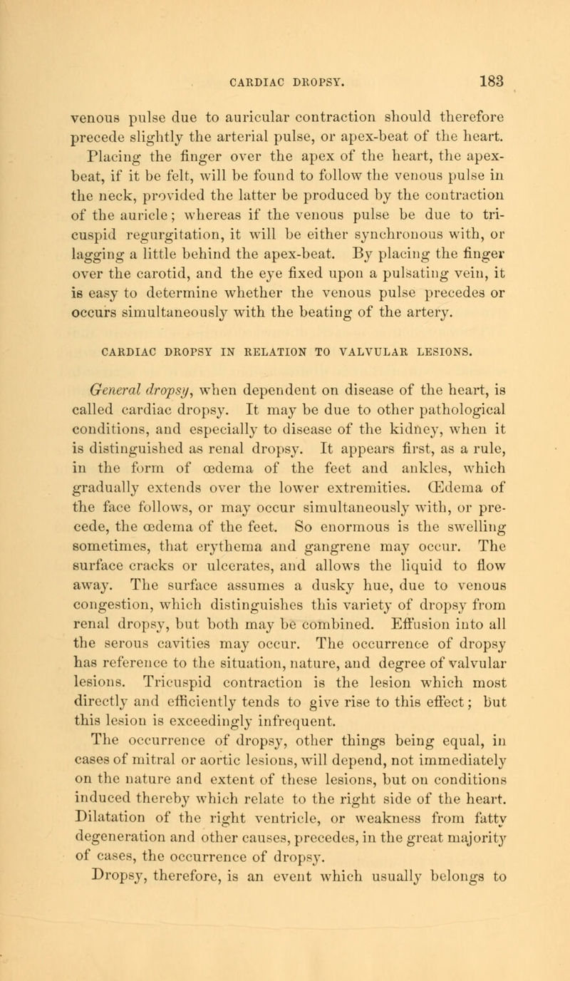 venous pulse due to auricular contraction should therefore precede slightly the arterial pulse, or apex-beat of the heart. Placing the finger over the apex of the heart, the apex- beat, if it be felt, will be found to follow the venous pulse in the neck, provided the latter be produced by the contraction of the auricle; whereas if the venous pulse be due to tri- cuspid regurgitation, it will be either synchronous with, or lagging a little behind the apex-beat. By placing the finger over the carotid, and the eye fixed upon a pulsating vein, it is easy to determine whether the venous pulse precedes or occurs simultaneously with the beating of the artery. CARDIAC DROPSY IN RELATION TO VALVULAR LESIONS. General dropsy, when dependent on disease of the heart, is called cardiac dropsy. It may be due to other pathological conditions, and especially to disease of the kidney, when it is distinguished as renal dropsy. It appears first, as a rule, in the form of oedema of the feet and ankles, which gradually extends over the lower extremities. (Edema of the face follows, or may occur simultaneously with, or pre- cede, the oedema of the feet. So enormous is the swelling sometimes, that erythema and gangrene may occur. The surface cracks or ulcerates, and allows the liquid to flow away. The surface assumes a dusky hue, due to venous congestion, which distinguishes this variety of dropsy from renal dropsy, but both may be combined. Effusion into all the serous cavities may occur. The occurrence of dropsy has reference to the situation, nature, and degree of valvular lesions. Tricuspid contraction is the lesion which most directly and efficiently tends to give rise to this effect; but this lesion is exceedingly infrequent. The occurrence of dropsy, other things being equal, in cases of mitral or aortic lesions, will depend, not immediately on the nature and extent of these lesions, but on conditions induced thereby which relate to the right side of the heart. Dilatation of the right ventricle, or weakness from fatty degeneration and other causes, precedes, in the great majority of cases, the occurrence of dropsy. Dropsy, therefore, is an event which usually belongs to