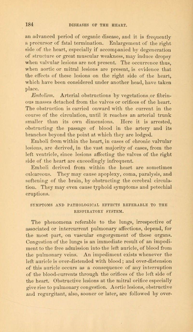 an advanced period of organic disease, and it is frequently a precursor of fatal termination. Enlargement of the right side of the heart, especially if accompanied by degeneration of structure or great muscular weakness, may induce dropsy when valvular lesions are not present. The occurrence thus, when aortic or mitral lesions are present, is evidence that the effects of these lesions on the right side of the heart, which have been considered under another head, have taken place. Embolism.. Arterial obstructions by vegetations or fibrin- ous masses detached from the valves or orifices of the heart. The obstruction is carried onward with the current in the course of the circulation, until it reaches an arterial trunk smaller than its own dimensions. Here it is arrested, obstructing the passage of blood in the artery and its branches beyond the point at which they are lodged. Emboli from within the heart, in cases of chronic valvular lesions, are derived, in the vast majority of cases, from the left ventricle, since lesions affecting the valves of the right side of the heart are exceedingly infrequent. Emboli derived from within the heart are sometimes calcareous. They may cause apoplexy, coma, paralysis, and softening of the brain, by obstructing the cerebral circula- tion. They may even cause typhoid symptoms and petechial eruptions. SYMPTOMS AND PATHOLOGICAL EFFECTS REFERABLE TO THE RESPIRATORY SYSTEM. The phenomena referable to the lungs, irrespective of associated or intercurrent pulmonary affections, depend, for the most part, on vascular engorgement of these organs. Congestion of the lungs is an immediate result of an impedi- ment to the free admission into the left auricle, of blood from the pulmonary veins. An impediment exists whenever the left auricle is over-distended with blood; and over-distension of this auricle occurs as a consequence of any interruption of the blood-currents through the orifices of the left side of the heart. Obstructive lesions at the mitral orifice especially give rise to pulmonary congestion. Aortic lesions, obstructive and regurgitant, also, sooner or later, are followed by over-