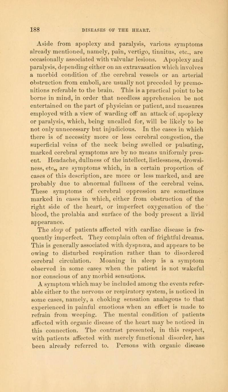 Aside from apoplexy and paralysis, various symptoms already mentioned, namely, pain, vertigo, tinnitus, etc., are occasionally associated with valvular lesions. Apoplexy and paralysis, depending either on an extravasation which involves a morbid condition of the cerebral vessels or an arterial obstruction from emboli, are usually not preceded by premo- nitions referable to the brain. This is a practical point to be borne in mind, in order that needless apprehension be not entertained on the part of physician or patient, and measures employed with a view of warding off an attack of apoplexy or paralysis, which, being uncalled for, will be likely to be not only unnecessary but injudicious. In the cases in which there is of necessity more or less cerebral congestion, the superficial veins of the neck being swelled or pulsating, marked cerebral symptoms are by no means uniformly pres- ent. Headache, dullness of the intellect, listlessness, drowsi- ness, etc., are symptoms which, in a certain proportion of cases of this description, are more or less marked, and are probably due to abnormal fullness of the cerebral veins. These symptoms of cerebral oppression are sometimes marked in cases in which, either from obstruction of the right side of the heart, or imperfect oxygenation of the blood, the prolabia and surface of the body present a livid appearance. The sleep of patients affected with cardiac disease is fre- quently imperfect. They complain often of frightful dreams. This is generally associated with dyspnoea, and appears to be owing to disturbed respiration rather than to disordered cerebral circulation. Moaning in sleep is a symptom observed in some cases when the patient is not wakeful nor conscious of any morbid sensations. A symptom which may be included among the events refer- able either to the nervous or respiratory system, is noticed in some cases, namely, a choking sensation analagous to that experienced in painful emotions when an effort is made to refrain from weeping. The mental condition of patients affected Avith organic disease of the heart may be noticed in this connection. The contrast presented, in this respect, with patients affected with merely functional disorder, has been already referred to. Persons with organic disease