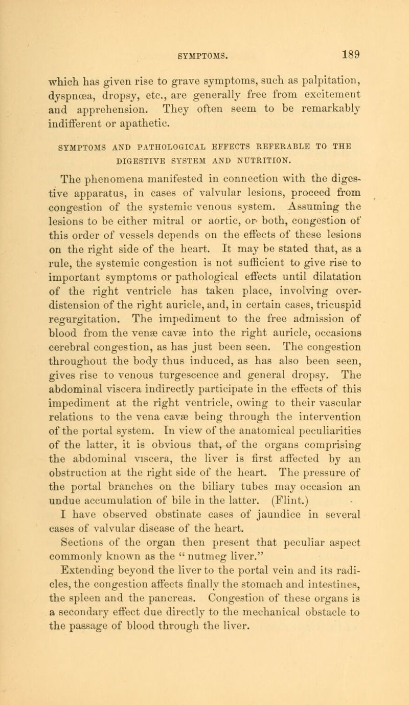 which has given rise to grave symptoms, such as palpitation, dyspnoea, dropsy, etc., are generally free from excitement and apprehension. They often seem to be remarkably indifferent or apathetic. SYMPTOMS AND PATHOLOGICAL EFFECTS REFERABLE TO THE DIGESTIVE SYSTEM AND NUTRITION. The phenomena manifested in connection with the diges- tive apparatus, in cases of valvular lesions, proceed from congestion of the systemic venous system. Assuming the lesions to be either mitral or aortic, or' both, congestion of this order of vessels depends on the effects of these lesions on the right side of the heart. It may be stated that, as a rule, the systemic congestion is not sufficient to give rise to important symptoms or pathological effects until dilatation of the right ventricle has taken place, involving over- distension of the right auricle, and, in certain cases, tricuspid regurgitation. The impediment to the free admission of blood from the vense cavse into the right auricle, occasions cerebral congestion, as has just been seen. The congestion throughout the body thus induced, as has also been seen, gives rise to venous turgescence and general dropsy. The abdominal viscera indirectly participate in the effects of this impediment at the right ventricle, owing to their vascular relations to the vena cavse being through the intervention of the portal system. In view of the anatomical peculiarities of the latter, it is obvious that, of the organs comprising the abdominal viscera, the liver is first affected by an obstruction at the right side of the heart. The pressure of the portal branches on the biliary tubes may occasion an undue accumulation of bile in the latter. (Flint.) I have observed obstinate cases of jaundice in several cases of valvular disease of the heart. Sections of the organ then present that peculiar aspect commonly known as the nutmeg liver. Extending beyond the liver to the portal vein and its radi- cles, the congestion affects finally the stomach and intestines, the spleen and the pancreas. Congestion of these organs is a secondary effect due directly to the mechanical obstacle to the passage of blood through the liver.