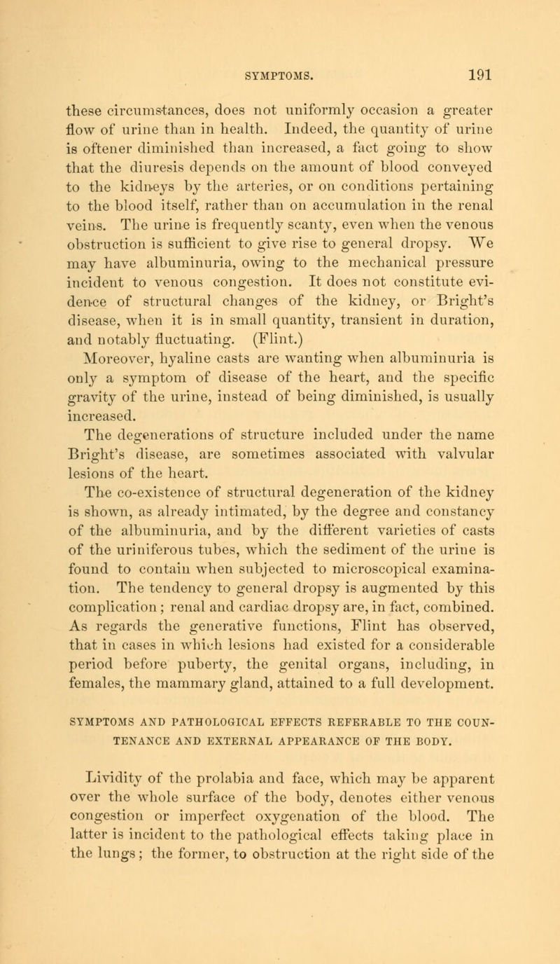 these circumstances, does not uniformly occasion a greater flow of urine than in health. Indeed, the quantity of urine is oftener diminished than increased, a fact going to show that the diuresis depends on the amount of blood conveyed to the kidneys by the arteries, or on conditions pertaining to the blood itself, rather than on accumulation in the renal veins. The urine is frequently scanty, even when the venous obstruction is sufficient to give rise to general dropsy. We may have albuminuria, owing to the mechanical pressure incident to venous congestion. It does not constitute evi- dence of structural changes of the kidney, or Bright's disease, when it is in small quantity, transient in duration, and notably fluctuating. (Flint.) Moreover, hyaline casts are wanting when albuminuria is only a symptom of disease of the heart, and the specific gravity of the urine, instead of being diminished, is usually increased. The degenerations of structure included under the name Bright's disease, are sometimes associated with valvular lesions of the heart. The co-existence of structural degeneration of the kidney is shown, as already intimated, by the degree and constancy of the albuminuria, and by the different varieties of casts of the uriniferous tubes, which the sediment of the urine is found to contain when subjected to microscopical examina- tion. The tendency to general dropsy is augmented by this complication; renal and cardiac dropsy are, in fact, combined. As regards the generative functions, Flint has observed, that in cases in which lesions had existed for a considerable period before puberty, the genital organs, including, in females, the mammary gland, attained to a full development. SYMPTOMS AND PATHOLOGICAL EFFECTS REFERABLE TO THE COUN- TENANCE AND EXTERNAL APPEARANCE OF THE BODY. Lividity of the prolabia and face, which may be apparent over the whole surface of the body, denotes either venous congestion or imperfect oxygenation of the blood. The latter is incident to the pathological effects taking place in the lungs; the former, to obstruction at the right side of the