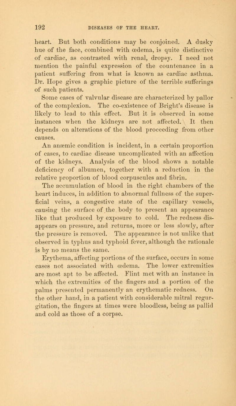 heart. But both conditions may be conjoined. A dusky hue of the face, combined with oedema, is quite distinctive of cardiac, as contrasted with renal, dropsy. I need not mention the painful expression of the countenance in a patient suffering from what is known as cardiac asthma. Dr. Hope gives a graphic picture of the terrible sufferings of such patients. Some cases of valvular disease are characterized by pallor of the complexion. The co-existence of Bright's disease is likely to lead to this effect. But it is observed in some instances when the kidneys are not affected. It then depends on alterations of the blood proceeding from other causes. An anaemic condition is incident, in a certain proportion of cases, to cardiac disease uncomplicated with an affection of the kidneys. Analysis of the blood shows a notable deficiency of albumen, together with a reduction in the relative proportion of blood corpuscules and fibrin. The accumulation of blood in the right chambers of the heart induces, in addition to abnormal fullness of the super- ficial veins, a congestive state of the capillary vessels, causing the surface of the body to present an appearance like that produced by exposure to cold. The redness dis- appears on pressure, and returns, more or less slowly, after the pressure is removed. The appearance is not unlike that observed in typhus and typhoid fever, although the rationale is by no means the same. Erythema, affecting portions of the surface, occurs in some cases not associated with oedema. The lower extremities are most apt to be affected. Flint met with an instance in which the extremities of the fingers and a portion of the palms presented permanently an erythematic redness. On the other hand, in a patient with considerable mitral regur- gitation, the fingers at times were bloodless, being as pallid and cold as those of a corpse.