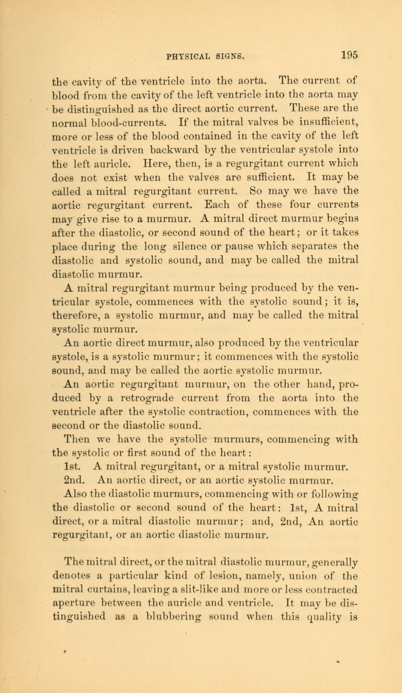 the cavity of the ventricle into the aorta. The current of blood from the cavity of the left ventricle into the aorta may be distinguished as the direct aortic current. These are the normal blood-currents. If the mitral valves be insufficient, more or less of the blood contained in the cavity of the left ventricle is driven backward by the ventricular systole into the left auricle. Here, then, is a regurgitant current which does not exist when the valves are sufficient. It may be called a mitral regurgitant current. So may we have the aortic regurgitant current. Each of these four currents may give rise to a murmur. A mitral direct murmur begins after the diastolic, or second sound of the heart; or it takes place during the long silence or pause which separates the diastolic and systolic sound, and may be called the mitral diastolic murmur. A mitral regurgitant murmur being produced by the ven- tricular systole, commences with the systolic sound; it is, therefore, a systolic murmur, and may be called the mitral systolic murmur. An aortic direct murmur, also produced by the ventricular systole, is a systolic murmur; it commences with the systolic sound, and may be called the aortic systolic murmur. An aortic regurgitant murmur, on the other hand, pro- duced by a retrograde current from the aorta into the ventricle after the systolic contraction, commences with the second or the diastolic sound. Then we have the systolic murmurs, commencing with the systolic or first sound of the heart: 1st. A mitral regurgitant, or a mitral systolic murmur. 2nd. An aortic direct, or an aortic systolic murmur. Also the diastolic murmurs, commencing with or following the diastolic or second sound of the heart: 1st, A mitral direct, or a mitral diastolic murmur; and, 2nd, An aortic regurgitant, or an aortic diastolic murmur. The mitral direct, or the mitral diastolic murmur, generally denotes a particular kind of lesion, namely, union of the mitral curtains, leaving a slit-like and more or less contracted aperture between the auricle and ventricle. It may be dis- tinguished as a blubbering sound when this quality is