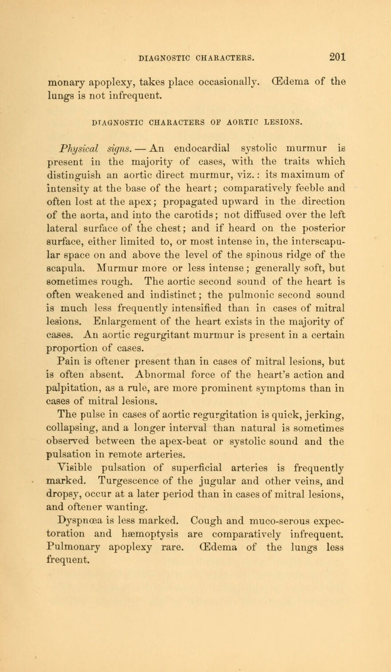 monary apoplexy, takes place occasionally. (Edema of the lungs is not infrequent. DIAGNOSTIC CHARACTERS OF AORTIC LESIONS. Physical signs. — An endocardial systolic murmur is present in the majority of cases, with the traits which distinguish an aortic direct murmur, viz.: its maximum of intensity at the base of the heart; comparatively feeble and often lost at the apex; propagated upward in the direction of the aorta, and into the carotids; not diffused over the left lateral surface of the chest; and if heard on the posterior surface, either limited to, or most intense in, the interscapu- lar space on and above the level of the spinous ridge of the scapula. Murmur more or less intense ; generally soft, but sometimes rough. The aortic second sound of the heart is often weakened and indistinct; the pulmonic second sound is much less frequently intensified than in cases of mitral lesions. Enlargement of the heart exists in the majority of cases. An aortic regurgitant murmur is present in a certain proportion of cases. Pain is oftener present than in cases of mitral lesions, but is often absent. Abnormal force of the heart's action and palpitation, as a rule, are more prominent symptoms than in cases of mitral lesions. The pulse in cases of aortic regurgitation is quick, jerking, collapsing, and a longer interval than natural is sometimes observed between the apex-beat or systolic sound and the pulsation in remote arteries. Visible pulsation of superficial arteries is frequently marked. Turgescence of the jugular and other veins, and dropsy, occur at a later period than in cases of mitral lesions, and oftener wanting. Dyspnoea is less marked. Cough and muco-serous expec- toration and haemoptysis are comparatively infrequent. Pulmonary apoplexy rare. (Edema of the lungs less frequent.