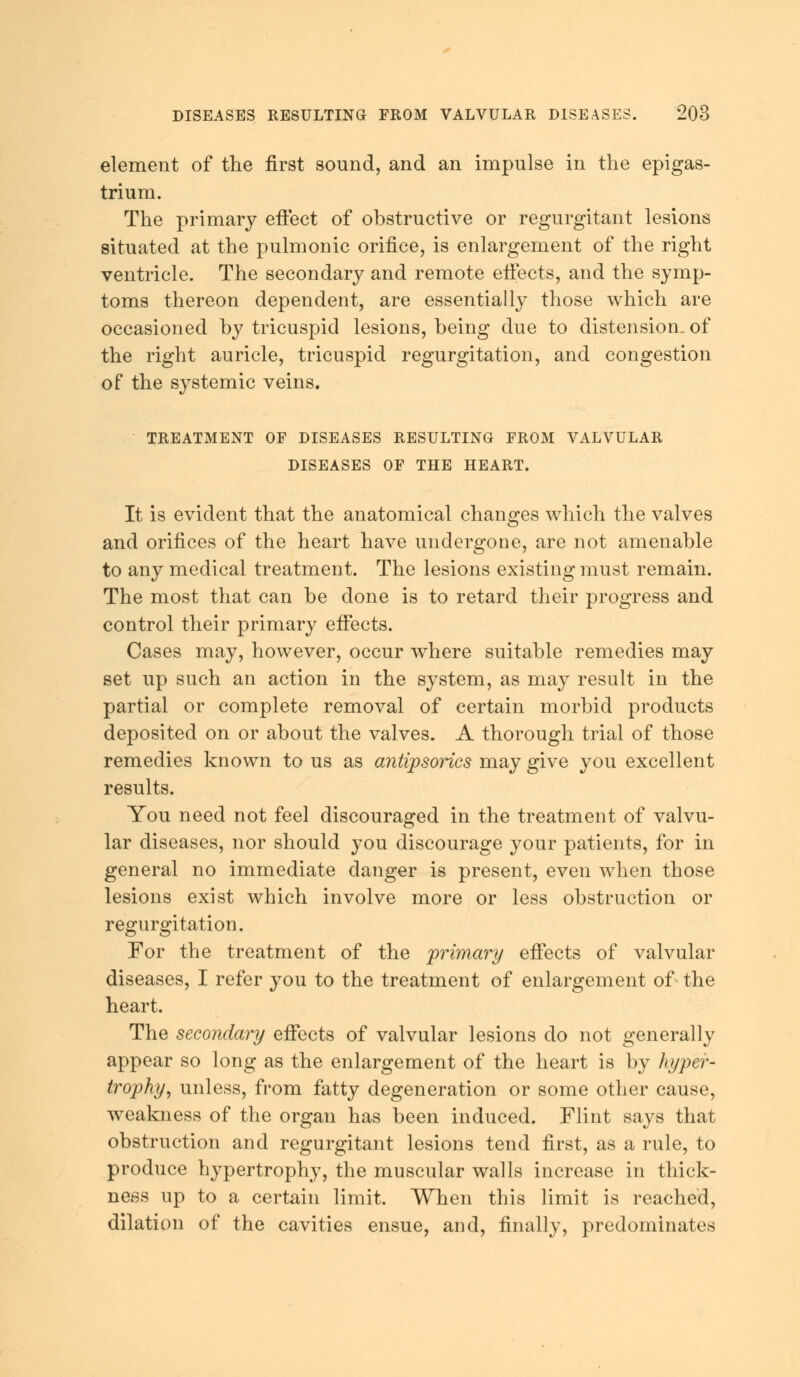 element of the first sound, and an impulse in the epigas- trium. The primary effect of obstructive or regurgitant lesions situated at the pulmonic orifice, is enlargement of the right ventricle. The secondary and remote effects, and the symp- toms thereon dependent, are essentially those which are occasioned by tricuspid lesions, being due to distension, of the right auricle, tricuspid regurgitation, and congestion of the systemic veins. TREATMENT OF DISEASES RESULTING FROM VALVULAR DISEASES OF THE HEART. It is evident that the anatomical changes which the valves and orifices of the heart have undergone, are not amenable to any medical treatment. The lesions existing must remain. The most that can be done is to retard their progress and control their primary effects. Cases may, however, occur where suitable remedies may set up such an action in the system, as may result in the partial or complete removal of certain morbid products deposited on or about the valves. A thorough trial of those remedies known to us as antipsorics may give you excellent results. You need not feel discouraged in the treatment of valvu- lar diseases, nor should you discourage your patients, for in general no immediate danger is present, even when those lesions exist which involve more or less obstruction or regurgitation. For the treatment of the primary effects of valvular diseases, I refer you to the treatment of enlargement of- the heart. The secondary effects of valvular lesions do not generally appear so long as the enlargement of the heart is by hyper- trophy, unless, from fatty degeneration or some other cause, weakness of the organ has been induced. Flint says that obstruction and regurgitant lesions tend first, as a rule, to produce hypertrophy, the muscular walls increase in thick- ness up to a certain limit. When this limit is reached, dilation of the cavities ensue, and, finally, predominates