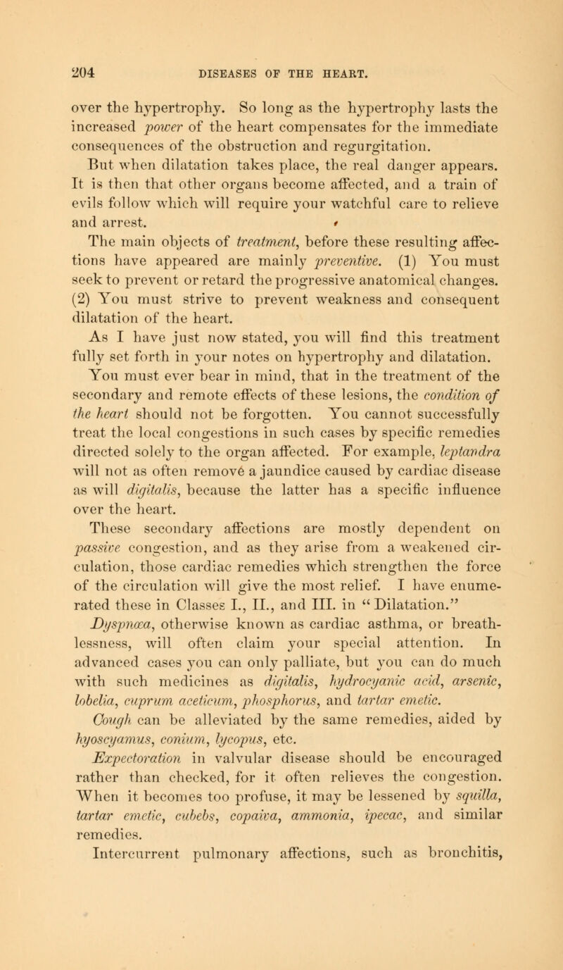 over the hypertrophy. So long as the hypertrophy lasts the increased power of the heart compensates for the immediate consequences of the obstruction and regurgitation. But when dilatation takes place, the real danger appears. It is then that other organs become affected, and a train of evils follow which will require your watchful care to relieve and arrest. * The main objects of treatment, before these resulting affec- tions have appeared are mainly preventive. (1) You must seek to prevent or retard the progressive anatomical changes. (2) You must strive to prevent weakness and consequent dilatation of the heart. As I have just now stated, you will find this treatment fully set forth in your notes on hypertrophy and dilatation. You must ever bear in mind, that in the treatment of the secondary and remote effects of these lesions, the condition of the heart should not be forgotten. You cannot successfully treat the local congestions in such cases by specific remedies directed solely to the organ affected. For example, leptandra will not as often remove a jaundice caused by cardiac disease as will digitalis, because the latter has a specific influence over the heart. These secondary affections are mostly dependent on passive congestion, and as they arise from a weakened cir- culation, those cardiac remedies which strengthen the force of the circulation will give the most relief. I have enume- rated these in Classes I., II., and III. in Dilatation. Dyspnoea, otherwise known as cardiac asthma, or breath- lessness, will often claim your special attention. In advanced cases you can only palliate, but you can do much with such medicines as digitalis, hydrocyanic acid, arsenic, lobelia, cuprum aceticum, phosphorus, and tartar emetic. Cough can be alleviated by the same remedies, aided by hyoscyamus, conium, lycopus, etc. Expectoration in valvular disease should be encouraged rather than checked, for it often relieves the congestion. When it becomes too profuse, it may be lessened by squilla, tartar emetic, cubebs, copaiva, ammonia, ipecac, and similar remedies. Intercurrent pulmonary affections, such as bronchitis,