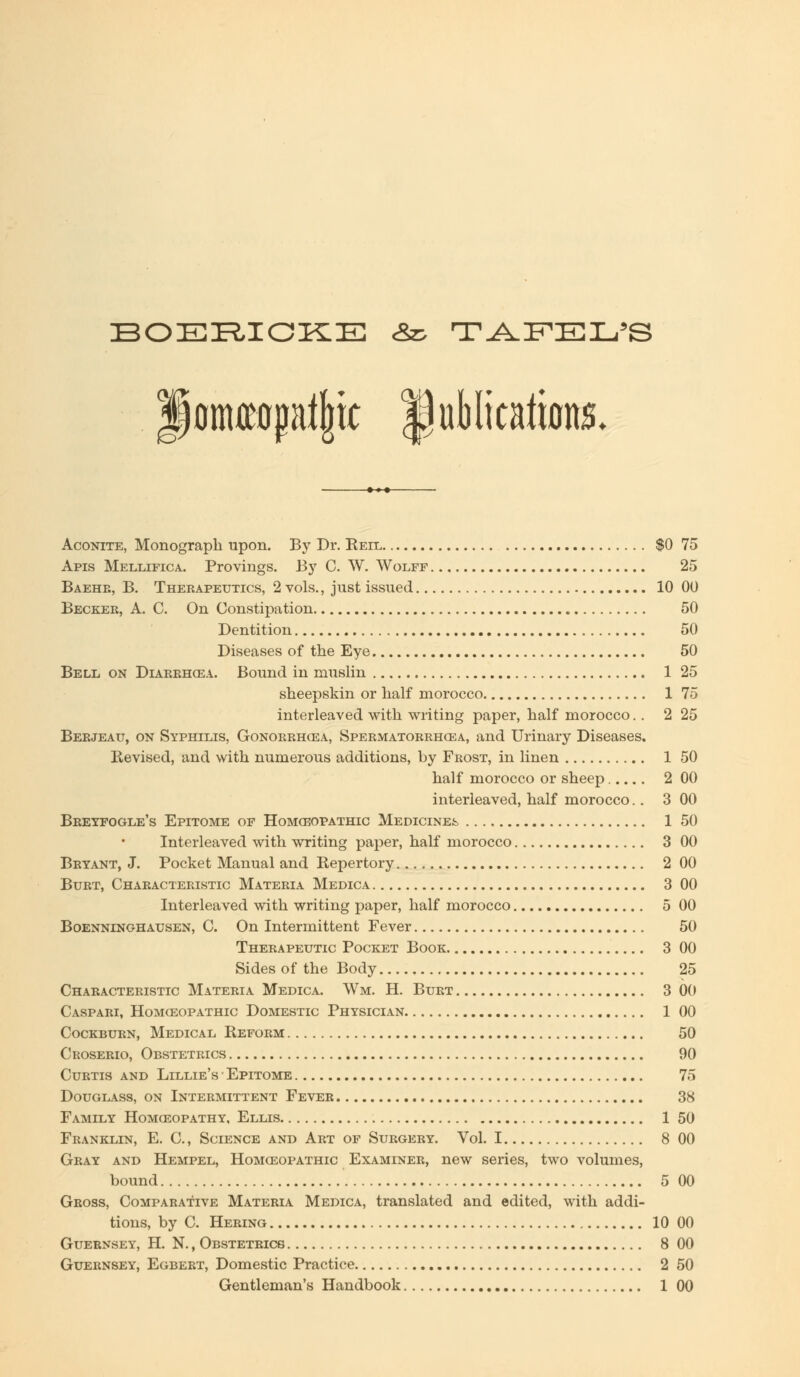 BOERICKE &z> TAPEL'S fomreopatjjtc publications. Aconite, Monograph upon. By Dr. Reil $0 75 Apis Mellifica. Provings. By C. W. Wolff 25 Baehr, B. Therapeutics, 2 vols., just issued 10 00 Becker, A. C. On Constipation «, 50 Dentition 50 Diseases of the Eye 50 Bell on Diarrhoea. Bound in muslin 1 25 sheepskin or half morocco 1 75 interleaved with writing paper, half morocco.. 2 25 Berjeau, on Syphilis, Gonorrhoea, Spermatorrhoea, and Urinary Diseases. Revised, and with numerous additions, by Frost, in linen 1 50 half morocco or sheep..... 2 00 interleaved, half morocco.. 3 00 Breyfogle's Epitome of Homceopathic Medicines 1 50 Interleaved with writing paper, half morocco 3 00 Bryant, J. Pocket Manual and Repertory 2 00 Burt, Characteristic Materia Medica 3 00 Interleaved with writing paper, half morocco 5 00 Boenninohausen, C. On Intermittent Fever 50 Therapeutic Pocket Book 3 00 Sides of the Body 25 Characteristic Materia Medica. Wm. H. Burt 3 00 Caspari, Homceopathic Domestic Physician 1 00 Cockburn, Medical Reform 50 Croserio, Obstetrics 90 Curtis and Lillie's ■ Epitome 75 Douglass, on Intermittent Fever 38 Family Homoeopathy, Ellis 1 50 Franklin, E. C, Science and Art of Surgery. Vol. 1 8 00 Gray and Hempel, Homoeopathic Examiner, new series, two volumes, bound 5 00 Gross, Comparative Materia Medica, translated and edited, with addi- tions, by C. Hering 10 00 Guernsey, H. N., Obstetrics 8 00 Guernsey, Egbert, Domestic Practice 2 50 Gentleman's Handbook 1 00