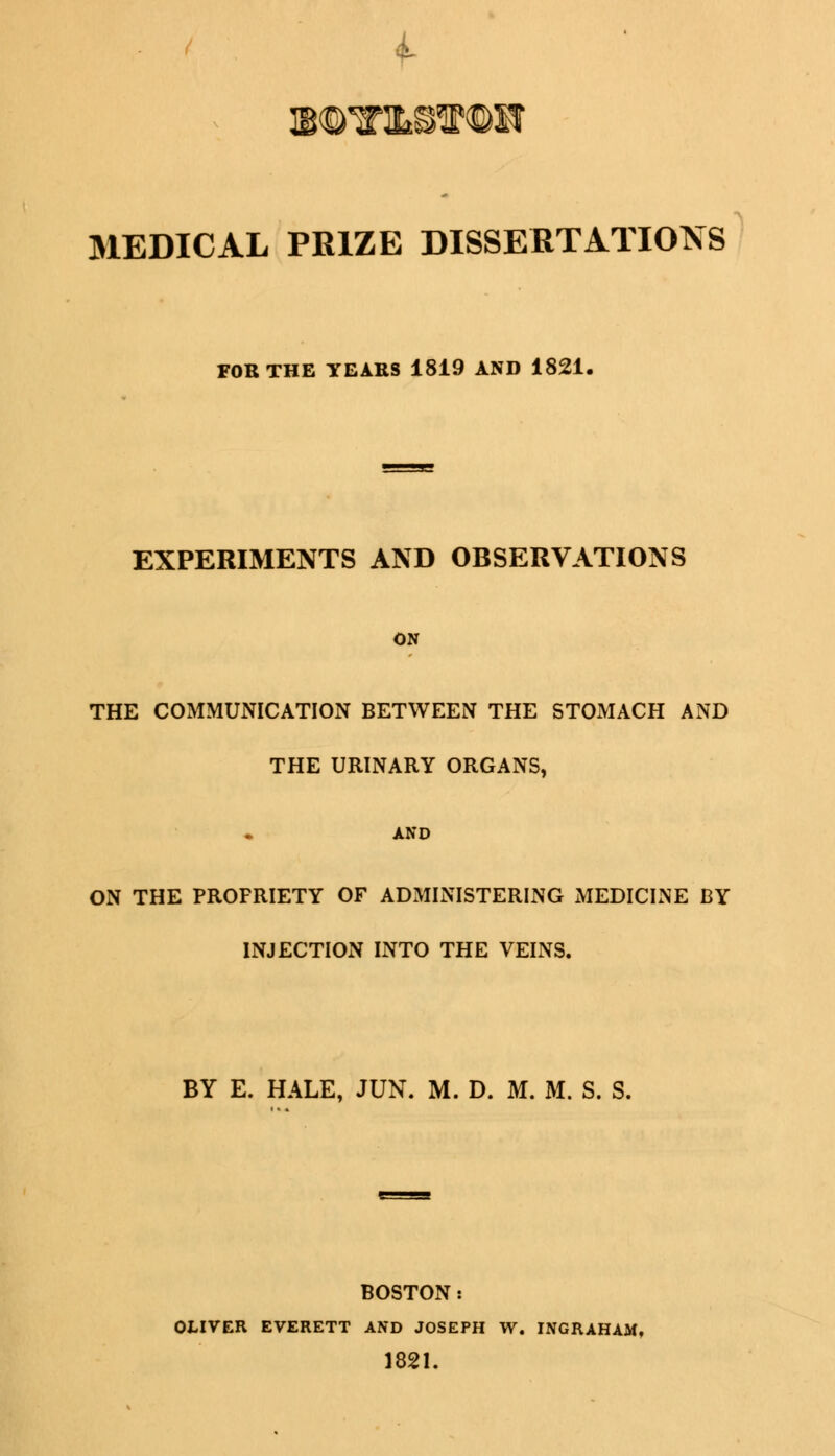 MEDICAL PRIZE DISSERTATIONS FOR THE YEARS 1819 AND 1821. EXPERIMENTS AND OBSERVATIONS ON THE COMMUNICATION BETWEEN THE STOMACH AND THE URINARY ORGANS, AND ON THE PROFRIETY OF ADMINISTERING MEDICINE BY INJECTION INTO THE VEINS. BY E. HALE, JUN. M. D. M. M. S. S. BOSTON: OLIVER EVERETT AND JOSEPH W. INGRAHAM, 1821.