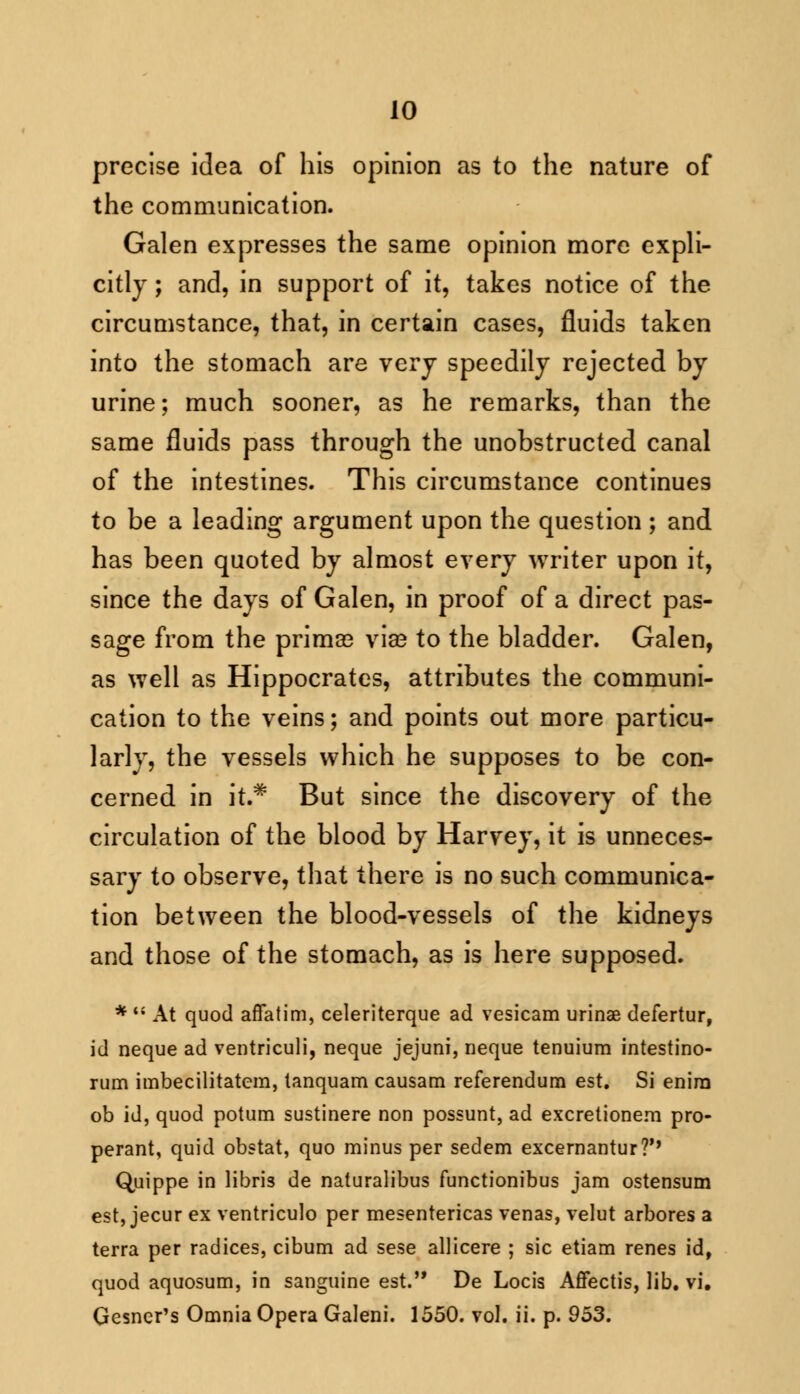 precise idea of his opinion as to the nature of the communication. Galen expresses the same opinion more expli- citly ; and, in support of it, takes notice of the circumstance, that, in certain cases, fluids taken into the stomach are very speedily rejected by urine; much sooner, as he remarks, than the same fluids pass through the unobstructed canal of the intestines. This circumstance continues to be a leading argument upon the question ; and has been quoted by almost every writer upon it, since the days of Galen, in proof of a direct pas- sage from the prima? vise to the bladder. Galen, as well as Hippocrates, attributes the communi- cation to the veins; and points out more particu- larly, the vessels which he supposes to be con- cerned in it.* But since the discovery of the circulation of the blood by Harvey, it is unneces- sary to observe, that there is no such communica- tion between the blood-vessels of the kidneys and those of the stomach, as is here supposed. * M At quod affatim, celeriterque ad vesicam urinae defertur, id neque ad ventriculi, neque jejuni, neque tenuium intestino- rum imbecilitatcm, tanquam causam referendum est. Si enirn ob id, quod potum sustinere non possunt, ad excretionem pro- perant, quid obstat, quo minus per sedem excernantur?'* Quippe in libris de naturalibus functionibus jam ostensum est, jecur ex ventriculo per mesentericas venas, velut arbores a terra per radices, cibum ad sese allicere ; sic etiam renes id, quod aquosum, in sanguine est. De Locis Affectis, lib. vi. Gesner's Omnia Opera Galeni. 1550. vol. ii. p. 953.