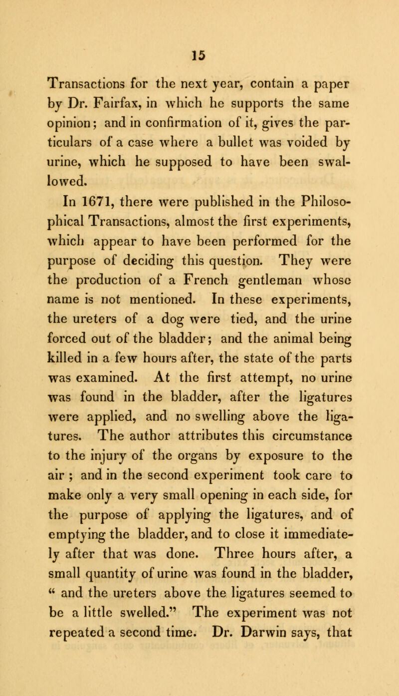 Transactions for the next year, contain a paper by Dr. Fairfax, in which he supports the same opinion; and in confirmation of it, gives the par- ticulars of a case where a bullet was voided by urine, which he supposed to have been swal- lowed. In 1671, there were published in the Philoso- phical Transactions, almost the first experiments, which appear to have been performed for the purpose of deciding this question. They were the production of a French gentleman whose name is not mentioned. In these experiments, the ureters of a dog were tied, and the urine forced out of the bladder; and the animal being killed in a few hours after, the state of the parts was examined. At the first attempt, no urine was found in the bladder, after the ligatures were applied, and no swelling above the liga- tures. The author attributes this circumstance to the injury of the organs by exposure to the air ; and in the second experiment took care to make only a very small opening in each side, for the purpose of applying the ligatures, and of emptying the bladder, and to close it immediate- ly after that was done. Three hours after, a small quantity of urine was found in the bladder,  and the ureters above the ligatures seemed to be a little swelled. The experiment was not repeated a second time. Dr. Darwin says, that