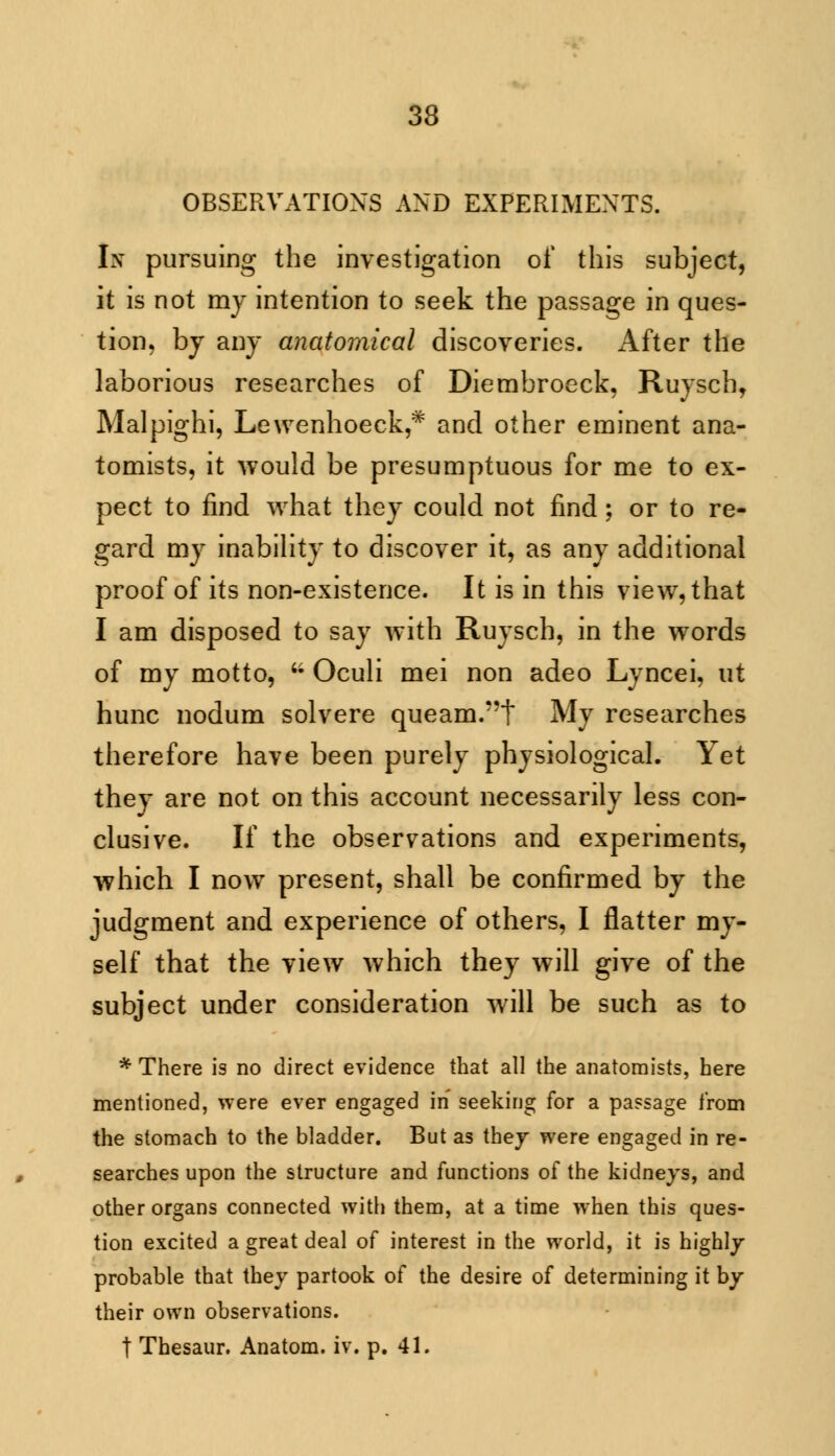 OBSERVATIONS AND EXPERIMENTS. Ix pursuing the investigation of this subject, it is not my intention to seek the passage in ques- tion, by any anatomical discoveries. After the laborious researches of Diembroeck, Ruysch, Malpighi, Lewenhoeck,* and other eminent ana- tomists, it would be presumptuous for me to ex- pect to find what they could not find; or to re- gard my inability to discover it, as any additional proof of its non-existence. It is in this view, that I am disposed to say with Ruysch, in the words of my motto, ;; Oculi mei non adeo Lyncei, ut hunc nodum solvere queam.t My researches therefore have been purely physiological. Yet they are not on this account necessarily less con- clusive. If the observations and experiments, which I now present, shall be confirmed by the judgment and experience of others, I flatter my- self that the view which they will give of the subject under consideration will be such as to * There is no direct evidence that all the anatomists, here mentioned, were ever engaged in seeking for a passage from the stomach to the bladder. But as they were engaged in re- searches upon the structure and functions of the kidneys, and other organs connected with them, at a time when this ques- tion excited a great deal of interest in the world, it is highly probable that they partook of the desire of determining it by their own observations. t Thesaur. Anatom. iv. p. 41.