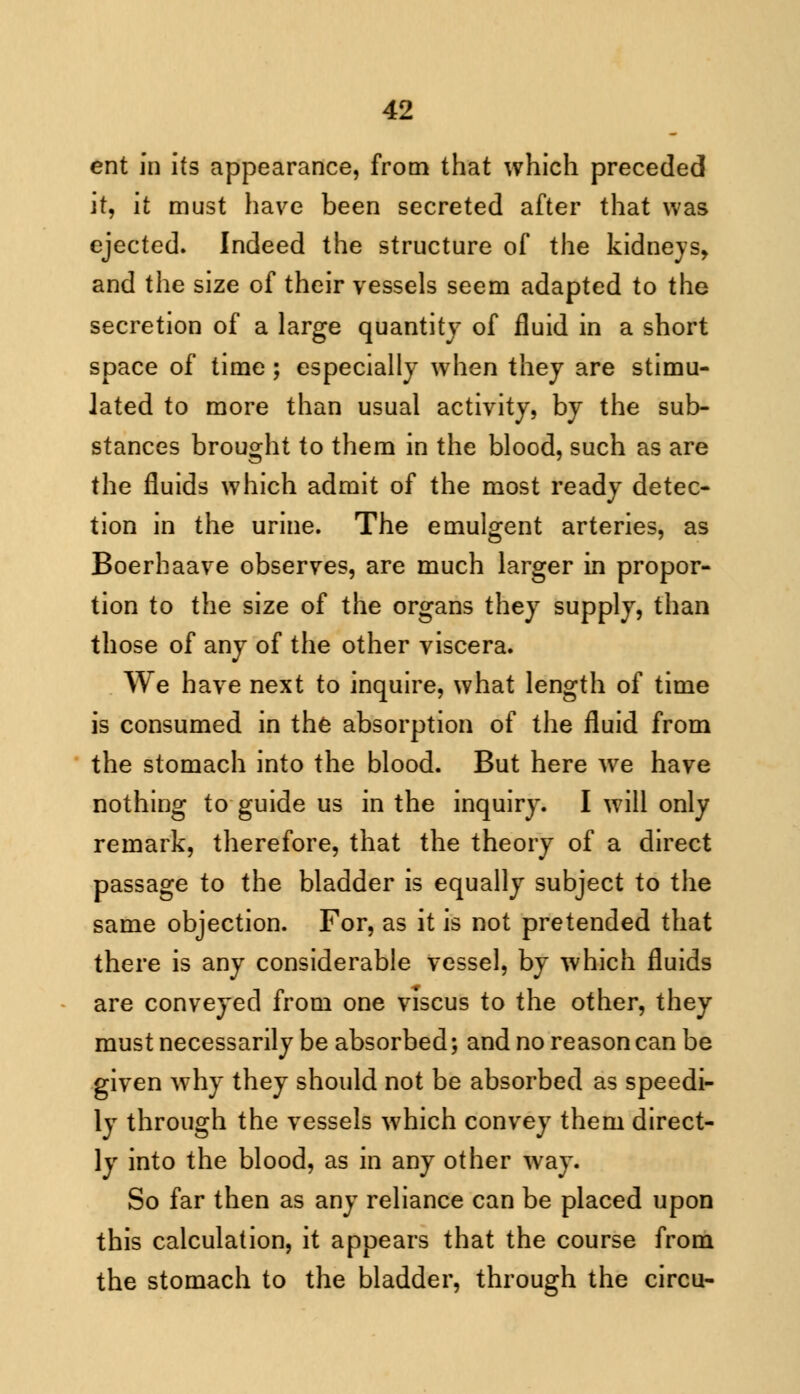 ent in its appearance, from that which preceded it, it must have been secreted after that was ejected. Indeed the structure of the kidneys, and the size of their vessels seem adapted to the secretion of a large quantity of fluid in a short space of time; especially when they are stimu- lated to more than usual activity, by the sub- stances brought to them in the blood, such as are the fluids which admit of the most ready detec- tion in the urine. The emulgent arteries, as Boerhaave observes, are much larger in propor- tion to the size of the organs they supply, than those of any of the other viscera. We have next to inquire, what length of time is consumed in the absorption of the fluid from the stomach into the blood. But here we have nothing to guide us in the inquiry. I will only remark, therefore, that the theory of a direct passage to the bladder is equally subject to the same objection. For, as it is not pretended that there is any considerable vessel, by which fluids are conveyed from one viscus to the other, they must necessarily be absorbed; and no reason can be given why they should not be absorbed as speedi- ly through the vessels which convey them direct- ly into the blood, as in any other way. So far then as any reliance can be placed upon this calculation, it appears that the course from the stomach to the bladder, through the circu-