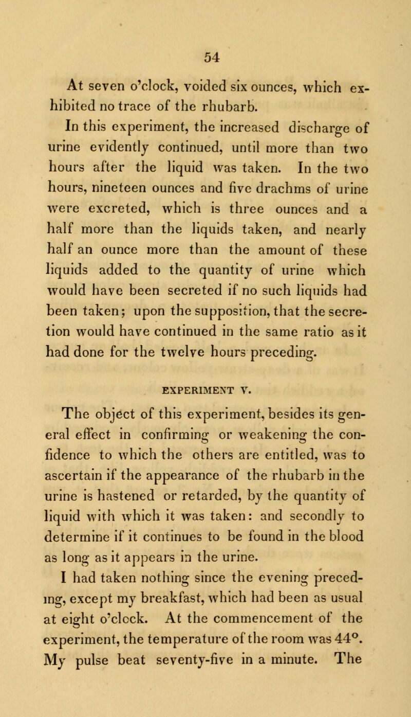 At seven o'clock, voided six ounces, which ex- hibited no trace of the rhubarb. In this experiment, the increased discharge of urine evidently continued, until more than two hours after the liquid was taken. In the two hours, nineteen ounces and five drachms of urine were excreted, which is three ounces and a half more than the liquids taken, and nearly half an ounce more than the amount of these liquids added to the quantity of urine which would have been secreted if no such liquids had been taken; upon the supposition, that the secre- tion would have continued in the same ratio as it had done for the twelve hours preceding. EXPERIMENT V. The object of this experiment, besides its gen- eral effect in confirming or weakening the con- fidence to which the others are entitled, was to ascertain if the appearance of the rhubarb in the urine is hastened or retarded, by the quantity of liquid with which it was taken: and secondly to determine if it continues to be found in the blood as long as it appears in the urine. I had taken nothing since the evening preced- ing, except my breakfast, which had been as usual at eiffht o'clock. At the commencement of the experiment, the temperature of the room was 44°. My pulse beat seventy-five in a minute. The