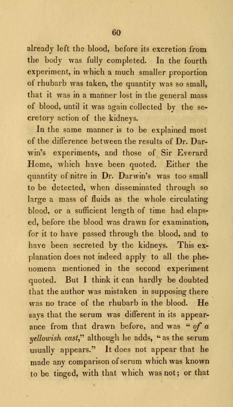 already left the blood, before its excretion from the body was fully completed. In the fourth experiment, in which a much smaller proportion of rhubarb was taken, the quantity was so small, that it was in a manner lost in the general mass of blood, until it was again collected by the se- cretory action of the kidneys. In the same manner is to be explained most of the difference between the results of Dr. Dar- win's experiments, and those of Sir Everard Home, which have been quoted. Either the quantity of nitre in Dr. Darwin's was too small to be detected, when disseminated through so large a mass of fluids as the whole circulating blood, or a sufficient length of time had elaps- ed, before the blood was drawn for examination, for it to have passed through the blood, and to have been secreted by the kidneys. This ex- planation does not indeed apply to all the phe- nomena mentioned in the second experiment quoted. But I think it can hardly be doubted that the author was mistaken in supposing there was no trace of the rhubarb in the blood. He says that the serum was different in its appear- ance from that drawn before, and was  of a yellowish cast although lie adds, as the serum usually appears. It does not appear that he made any comparison of serum which was known to be tinged, with that which was not; or that