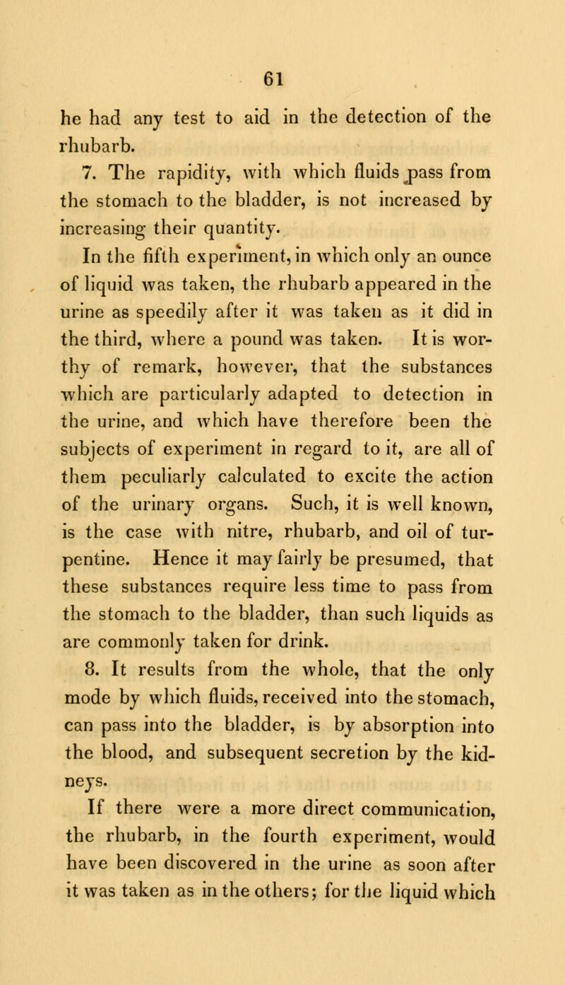 he had any test to aid in the detection of the rhubarb. 7. The rapidity, with which fluids j>ass from the stomach to the bladder, is not increased by increasing their quantity. In the fifth experiment, in which only an ounce of liquid was taken, the rhubarb appeared in the urine as speedily after it was taken as it did in the third, where a pound was taken. It is wor- thy of remark, however, that the substances which are particularly adapted to detection in the urine, and which have therefore been the subjects of experiment in regard to it, are all of them peculiarly calculated to excite the action of the urinary organs. Such, it is well known, is the case with nitre, rhubarb, and oil of tur- pentine. Hence it may fairly be presumed, that these substances require less time to pass from the stomach to the bladder, than such liquids as are commonly taken for drink. 8. It results from the whole, that the only mode by which fluids, received into the stomach, can pass into the bladder, is by absorption into the blood, and subsequent secretion by the kid- neys. If there were a more direct communication, the rhubarb, in the fourth experiment, would have been discovered in the urine as soon after it was taken as in the others; for t\ie liquid which