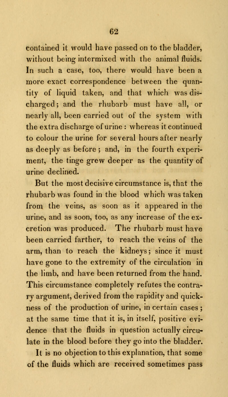 contained it would have passed on to the bladder, without being intermixed with the animal fluids. In such a case, too, there would have been a more exact correspondence between the quan- tity of liquid taken, and that which was dis- charged; and the rhubarb must have all, or nearly all, been carried out of the system with the extra discharge of urine : whereas it continued to colour the urine for several hours after nearly as deeply as before ; and, in the fourth experi- ment, the tinge grew deeper as the quantity of urine declined. But the most decisive circumstance is, that the rhubarb was found in the blood which was taken from the veins, as soon as it appeared in the urine, and as soon, too, as any increase of the ex- cretion was produced. The rhubarb must have been carried farther, to reach the veins of the arm, than to reach the kidneys; since it must have gone to the extremity of the circulation in the limb, and have been returned from the hand. This circumstance completely refutes the contra- ry argument, derived from the rapidity and quick- ness of the production of urine, in certain cases ; at the same time that it is, in itself, positive evi- dence that the fluids in question actually circu- late in the blood before they go into the bladder. It is no objection to this explanation, that some of the fluids which are received sometimes pass