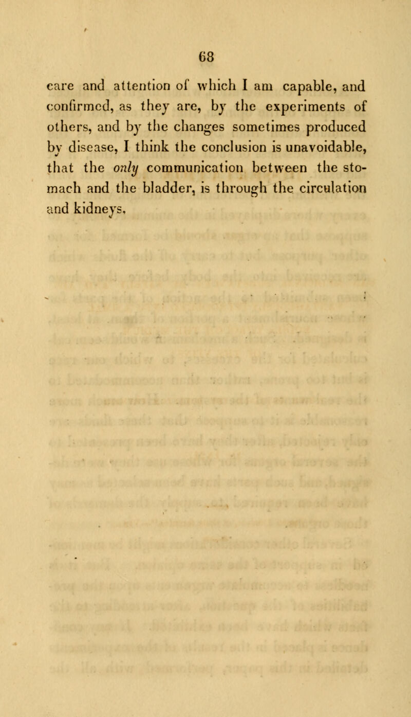 care and attention of which I am capable, and confirmed, as they are, by the experiments of others, and by the changes sometimes produced by disease, I think the conclusion is unavoidable, that the only communication between the sto- mach and the bladder, is through the circulation and kidneys.