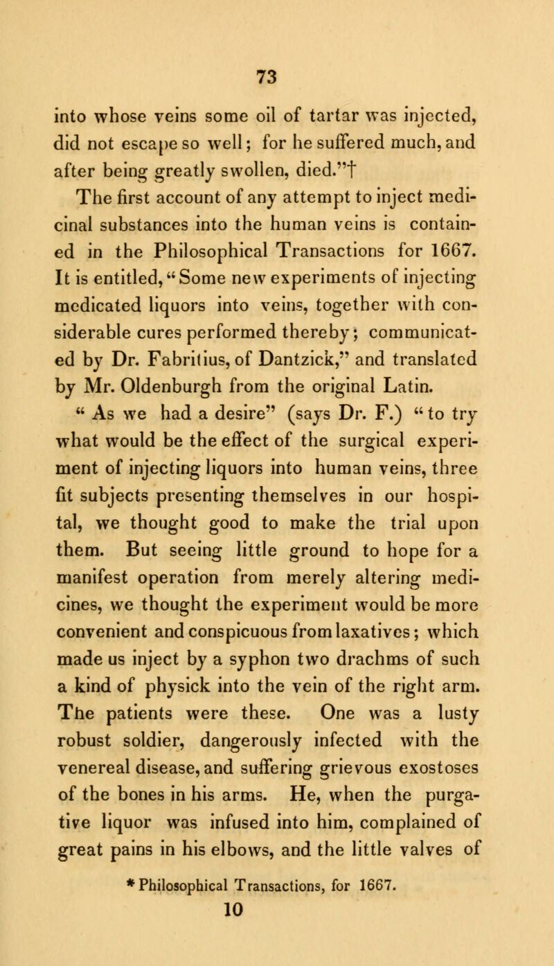 into whose veins some oil of tartar was injected, did not escape so well; for he suffered much, and after being greatly swollen, died.t The first account of any attempt to inject medi- cinal substances into the human veins is contain- ed in the Philosophical Transactions for 1667. It is entitled, Some new experiments of injecting medicated liquors into veins, together with con- siderable cures performed thereby; communicat- ed by Dr. Fabrilius, of Dantzick, and translated by Mr. Oldenburgh from the original Latin.  As we had a desire (says Dr. F.)  to try what would be the effect of the surgical experi- ment of injecting liquors into human veins, three fit subjects presenting themselves in our hospi- tal, we thought good to make the trial upon them. But seeing little ground to hope for a manifest operation from merely altering medi- cines, we thought the experiment would be more convenient and conspicuous from laxatives; which made us inject by a syphon two drachms of such a kind of physick into the vein of the right arm. The patients were these. One was a lusty robust soldier, dangerously infected with the venereal disease, and suffering grievous exostoses of the bones in his arms. He, when the purga- tive liquor was infused into him, complained of great pains in his elbows, and the little valves of ♦Philosophical Transactions, for 1667. 10