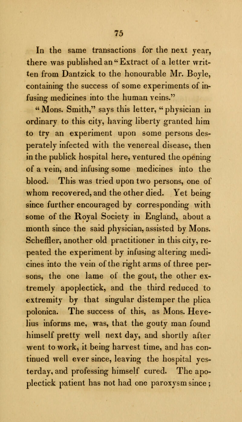 In the same transactions for the next year, there was published an Extract of a letter writ- ten from Dantzick to the honourable Mr. Boyle, containing the success of some experiments of in- fusing medicines into the human veins.  Mons. Smith, says this letter,  physician in ordinary to this city, having liberty granted him to try an experiment upon some persons des- perately infected with the venereal disease, then in the publick hospital here, ventured the opening of a vein, and infusing some medicines into the blood. This was tried upon two persons, one of whom recovered, and the other died. Yet being since further encouraged by corresponding with some of the Royal Society in England, about a month since the said physician, assisted by Mons. Scheffler, another old practitioner in this city, re- peated the experiment by infusing altering medi- cines into the vein of the right arms of three per- sons, the one lame of the gout, the other ex- tremely apoplectick, and the third reduced to extremity by that singular distemper the plica polonica. The success of this, as Mons. Heve- lius informs me, was, that the gouty man found himself pretty well next day, and shortly after went to work, it being harvest time, and has con- tinued well ever since, leaving the hospital yes- terday, and professing himself cured. The apo- plectick patient has not had one paroxysm since;