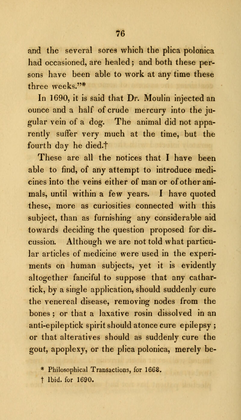 and the several sores which the plica polonica had occasioned, are healed; and both these per- sons have been able to work at any time these three weeks.* In 1690, it is said that Dr. Moulin injected an ounce and a half of crude mercury into the ju- gular vein of a dog. The animal did not appa- rently suffer very much at the time, but the fourth day he died.t These are all the notices that I have been able to find, of any attempt to introduce medi- cines into the veins either of man or of other ani- mals, until within a few years. I have quoted these, more as curiosities connected with this subject, than as furnishing any considerable aid towards deciding the question proposed for dis- cussion. Although we are not told what particu- lar articles of medicine were used in the experi- ments on human subjects, yet it is evidently altogether fanciful to suppose that any cathar- tick, by a single application, should suddenly cure the venereal disease, removing nodes from the bones ; or that a laxative rosin dissolved in an anti-epileptick spirit should atonce cure epilepsy ; or that alteratives should as suddenly cure the gout, apoplexy, or the plica polonica, merely be- * Philosophical Transactions, for 1668. t Ibid, for 1690.