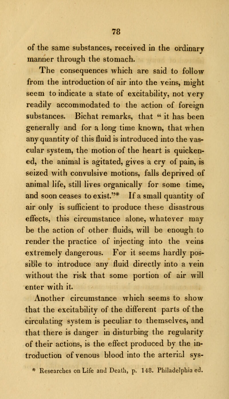 of the same substances, received in the ordinary manner through the stomach. The consequences which are said to follow from the introduction of air into the veins, might seem to indicate a state of excitability, not very readily accommodated to the action of foreign substances. Bichat remarks, that  it has been generally and for a long time known, that when any quantity of this fluid is introduced into the vas- cular system, the motion of the heart is quicken- ed, the animal is agitated, gives a cry of pain, is seized with convulsive motions, falls deprived of animal life, still lives organically for some time, and soon ceases to exist.* If a small quantity of air only is sufficient to produce these disastrous effects, this circumstance alone, whatever may be the action of other fluids, will be enough to render the practice of injecting into the veins extremely dangerous. For it seems hardly pos- sible to introduce any fluid directly into a vein without the risk that some portion of air will enter with it. Another circumstance which seems to show that the excitability of the different parts of the circulating system is peculiar to themselves, and that there is danger in disturbing the regularity of their actions, is the effect produced by the in- troduction of venous blood into the arterial sys- * Researches on Life and Death, p. 148. Philadelphia ed.