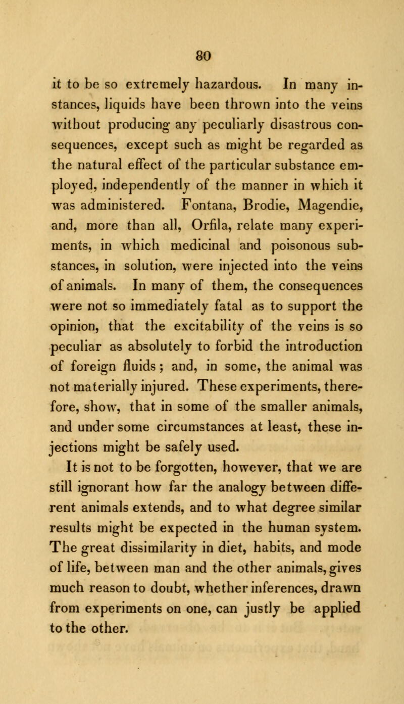 it to be so extremely hazardous. In many in- stances, liquids have been thrown into the veins without producing any peculiarly disastrous con- sequences, except such as might be regarded as the natural effect of the particular substance em- ployed, independently of the manner in which it was administered. Fontana, Brodie, Magendie, and, more than all, Orfila, relate many experi- ments, in which medicinal and poisonous sub- stances, in solution, were injected into the veins of animals. In many of them, the consequences were not so immediately fatal as to support the opinion, that the excitability of the veins is so peculiar as absolutely to forbid the introduction of foreign fluids ; and, in some, the animal was not materially injured. These experiments, there- fore, show, that in some of the smaller animals, and under some circumstances at least, these in- jections might be safely used. It is not to be forgotten, however, that we are still ignorant how far the analogy between diffe- rent animals extends, and to what degree similar results might be expected in the human system. The great dissimilarity in diet, habits, and mode of life, between man and the other animals, gives much reason to doubt, whether inferences, drawn from experiments on one, can justly be applied to the other.