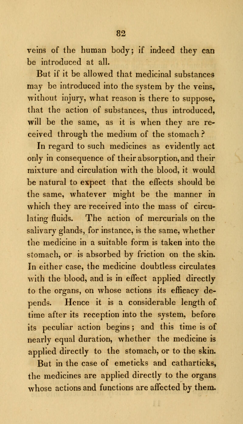 veins of the human body; if indeed they can be introduced at all. But if it be allowed that medicinal substances may be introduced into the system by the veins, without injury, what reason is there to suppose, that the action of substances, thus introduced, will be the same, as it is when they are re- ceived through the medium of the stomach ? In regard to such medicines as evidently act only in consequence of their absorption, and their mixture and circulation with the blood, it would be natural to expect that the effects should be the same, whatever might be the manner in which they are received into the mass of circu- lating fluids. The action of mercurials on the salivary glands, for instance, is the same, whether the medicine in a suitable form is taken into the stomach, or is absorbed by friction on the skin. In either case, the medicine doubtless circulates with the blood, and is in effect applied directly to the organs, on whose actions its efficacy de- pends. Hence it is a considerable length of time after its reception into the system, before its peculiar action begins; and this time is of nearly equal duration, whether the medicine is applied directly to the stomach, or to the skin. But in the case of emeticks and catharticks, the medicines are applied directly to the organs whose actions and functions are affected by them.