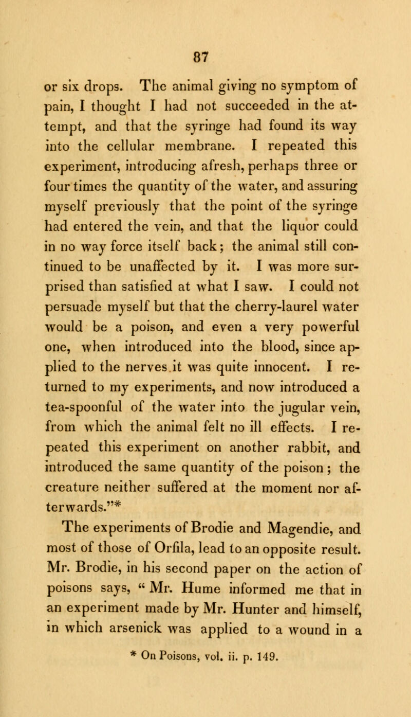 or six drops. The animal giving no symptom of pain, I thought I had not succeeded in the at- tempt, and that the syringe had found its way into the cellular membrane. I repeated this experiment, introducing afresh, perhaps three or four times the quantity of the water, and assuring myself previously that the point of the syringe had entered the vein, and that the liquor could in no way force itself back; the animal still con- tinued to be unaffected by it. I was more sur- prised than satisfied at what I saw. I could not persuade myself but that the cherry-laurel water would be a poison, and even a very powerful one, when introduced into the blood, since ap- plied to the nerves it was quite innocent. I re- turned to my experiments, and now introduced a tea-spoonful of the water into the jugular vein, from which the animal felt no ill effects. I re- peated this experiment on another rabbit, and introduced the same quantity of the poison ; the creature neither suffered at the moment nor af- terwards.* The experiments of Brodie and Magendie, and most of those of Orfila, lead to an opposite result. Mr. Brodie, in his second paper on the action of poisons says,  Mr. Hume informed me that in an experiment made by Mr. Hunter and himself, in which arsenick was applied to a wound in a