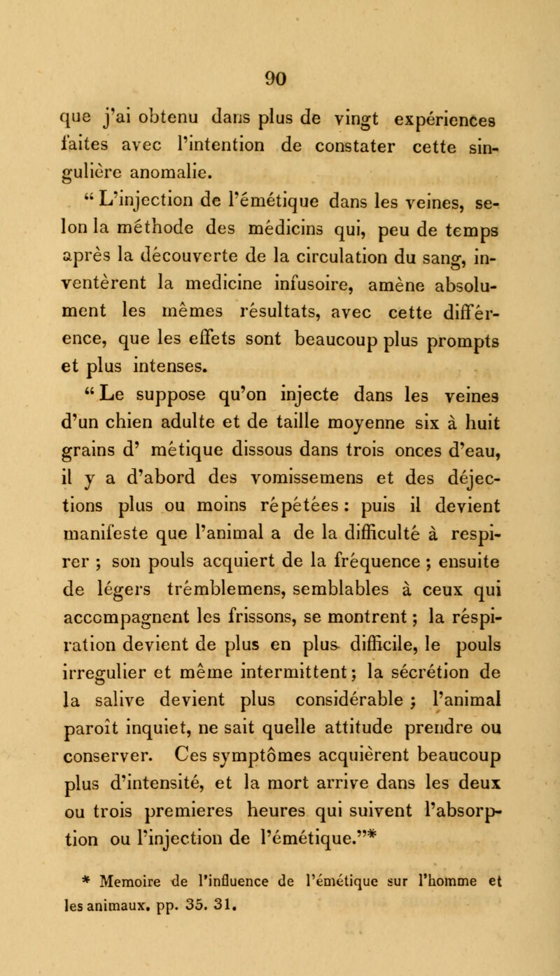 que j'ai obtenu dans plus de vingt experiences faites avec Pintention de constater cette sin- guliere anoraalie.  L'injection de Pemetique dans les veines, se- lon la methode des medicins qui, peu de temps apres la decouverte de la circulation du sang, in- venterent la medicine infusoire, amene absolu- ment les memes resultats, avec cette differ- ence, que les effets sont beaucoup plus prompts et plus intenses. Le suppose qu'on injecte dans les veine3 d'un chien adulte et de taille moyenne six a huit grains d' metique dissous dans trois onces d'eau, il j a d'abord des vomissemens et des dejec- tions plus ou moins repetees: puis ii devient manifeste que l'animal a de la difficulte a respi- rer ; son pouls acquiert de la frequence ; ensuite de legers tremblemens, semblables a ceux qui acccmpagnent les frissons, se montrent; la respi- ration devient de plus en plus difficile, le pouls irregulier et meme intermittent; la secretion de la salive devient plus considerable ; l'animal paroit inquiet, ne sait quelle attitude prendre ou conserver. Ces symptomes acquierent beaucoup plus d'intensite, et la mort arrive dans les deux ou trois premieres heures qui suivent l'absorp- tion ou Pinjection de Pemetique.* * Memoire tie Pinfluence de l'emetique sur Thomme et lesanimaux. pp. 35. 31.