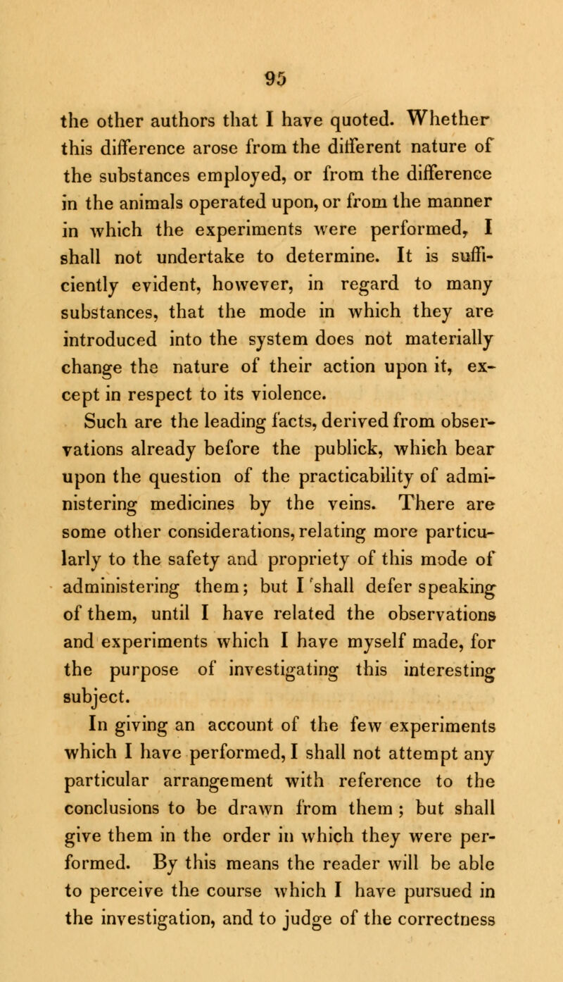 the other authors that I have quoted. Whether this difference arose from the different nature of the substances employed, or from the difference in the animals operated upon, or from the manner in which the experiments were performed, I shall not undertake to determine. It is suffi- ciently evident, however, in regard to many substances, that the mode in which they are introduced into the system does not materially change the nature of their action upon it, ex- cept in respect to its violence. Such are the leading facts, derived from obser- vations already before the publick, which bear upon the question of the practicability of admi- nistering medicines by the veins. There are some other considerations, relating more particu- larly to the safety and propriety of this mode of administering them; but I'shall defer speaking of them, until I have related the observations and experiments which I have myself made, for the purpose of investigating this interesting subject. In giving an account of the few experiments which I have performed, I shall not attempt any particular arrangement with reference to the conclusions to be drawn from them ; but shall give them in the order in which they were per- formed. By this means the reader will be able to perceive the course which I have pursued in the investigation, and to judge of the correctness