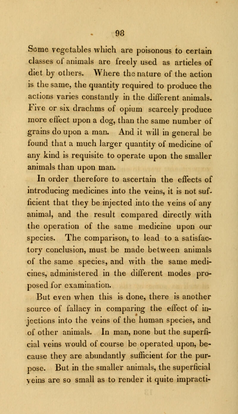 Some vegetables which are poisonous to certain classes of animals are freely used as articles of diet by others. Where the nature of the action is the same, the quantity required to produce the actions varies constantly in the different animals. Five or six drachms of opium scarcely produce more effect upon a dog, than the same number of grains do upon a man. And it will in general be found that a much larger quantity of medicine of any kind is requisite to operate upon the smaller animals than upon man. In order therefore to ascertain the effects of introducing medicines into the veins, it is not suf- ficient that they be injected into the veins of any animal, and the result compared directly with the operation of the same medicine upon our species. The comparison, to lead to a satisfac- tory conclusion, must be made between animals of the same species, and with the same medi- cines, administered in the different modes pro- posed for examination. But even when this is done, there is another source of fallacy in comparing the effect of in- jections into the veins of the human species, and of other animals. In man, none but the superfi- cial veins would of course be operated upon, be- cause they are abundantly sufficient for the pur- pose. But in the smaller animals, the superficial veins are so small as to render it quite impracti-