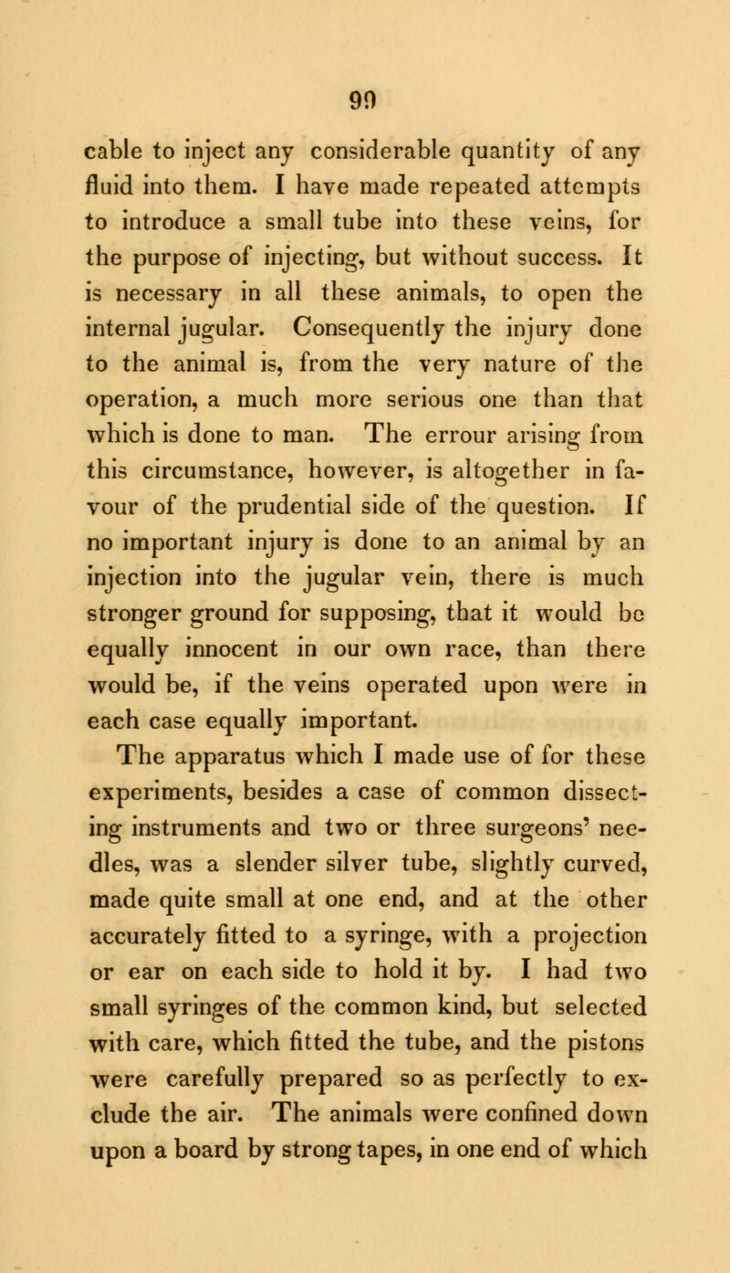 90 cable to inject any considerable quantity of any fluid into them. I have made repeated attempts to introduce a small tube into these veins, for the purpose of injecting, but without success. It is necessary in all these animals, to open the internal jugular. Consequently the injury done to the animal is, from the very nature of the operation, a much more serious one than that which is done to man. The errour arising from this circumstance, however, is altogether in fa- vour of the prudential side of the question. If no important injury is done to an animal by an injection into the jugular vein, there is much stronger ground for supposing, that it would be equally innocent in our own race, than there would be, if the veins operated upon were in each case equally important. The apparatus which I made use of for these experiments, besides a case of common dissect- ing instruments and two or three surgeons' nee- dles, was a slender silver tube, slightly curved, made quite small at one end, and at the other accurately fitted to a syringe, with a projection or ear on each side to hold it by. I had two small syringes of the common kind, but selected with care, which fitted the tube, and the pistons were carefully prepared so as perfectly to ex- clude the air. The animals were confined down upon a board by strong tapes, in one end of which