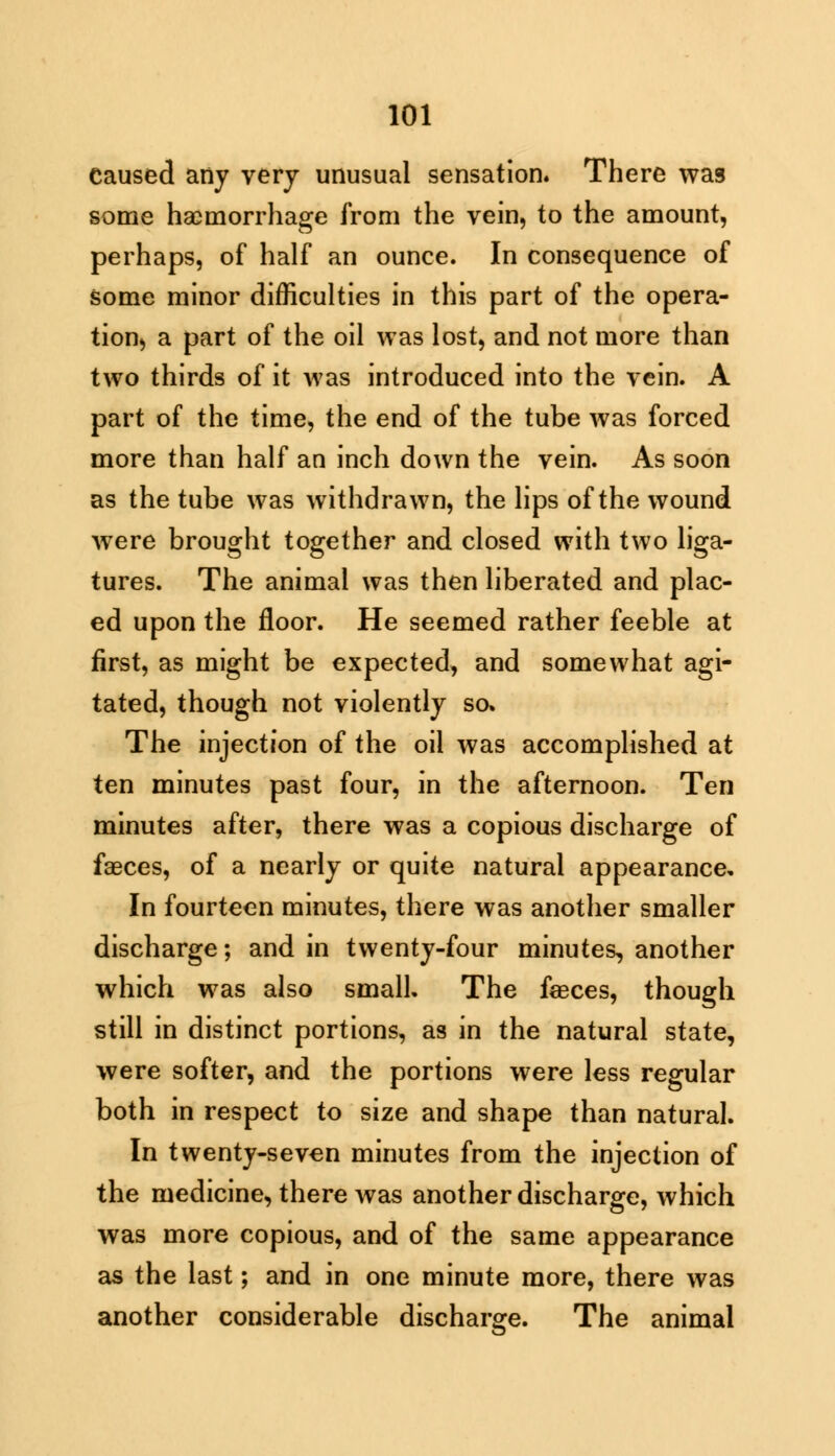 Caused any very unusual sensation. There was some haemorrhage from the vein, to the amount, perhaps, of half an ounce. In consequence of some minor difficulties in this part of the opera- tion, a part of the oil was lost, and not more than two thirds of it was introduced into the vein. A part of the time, the end of the tube was forced more than half an inch down the vein. As soon as the tube was withdrawn, the lips of the wound were brought together and closed with two liga- tures. The animal was then liberated and plac- ed upon the floor. He seemed rather feeble at first, as might be expected, and somewhat agi- tated, though not violently so. The injection of the oil was accomplished at ten minutes past four, in the afternoon. Ten minutes after, there was a copious discharge of faeces, of a nearly or quite natural appearance. In fourteen minutes, there was another smaller discharge; and in twenty-four minutes, another which was also small. The faeces, though still in distinct portions, as in the natural state, were softer, and the portions were less regular both in respect to size and shape than natural. In twenty-seven minutes from the injection of the medicine, there was another discharge, which was more copious, and of the same appearance as the last; and in one minute more, there was another considerable discharge. The animal